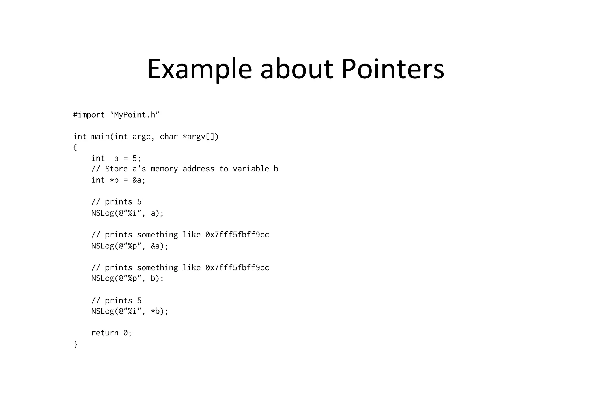 Example	
  about	
  Pointers	
  
#import "MyPoint.h"

int main(int   argc, char *argv[])
{
    int a =    5;
    // Store   a's memory address to variable b
    int *b =   &a;

    // prints 5
    NSLog(@"%i", a);

    // prints something like 0x7fff5fbff9cc
    NSLog(@"%p", &a);

    // prints something like 0x7fff5fbff9cc
    NSLog(@"%p", b);

    // prints 5
    NSLog(@"%i", *b);

    return 0;
}
 
