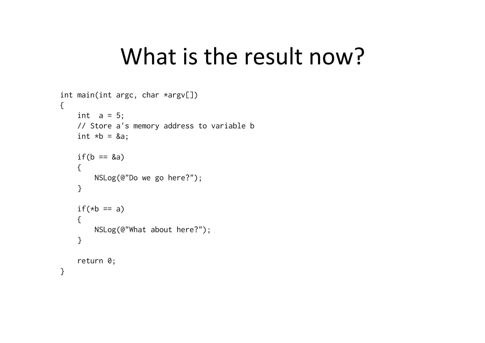 What	
  is	
  the	
  result	
  now?	
  
int main(int   argc, char *argv[])
{
    int a =    5;
    // Store   a's memory address to variable b
    int *b =   &a;

    if(b == &a)
    {
        NSLog(@"Do we go here?");
    }

    if(*b == a)
    {
        NSLog(@"What about here?");
    }

    return 0;
}
 