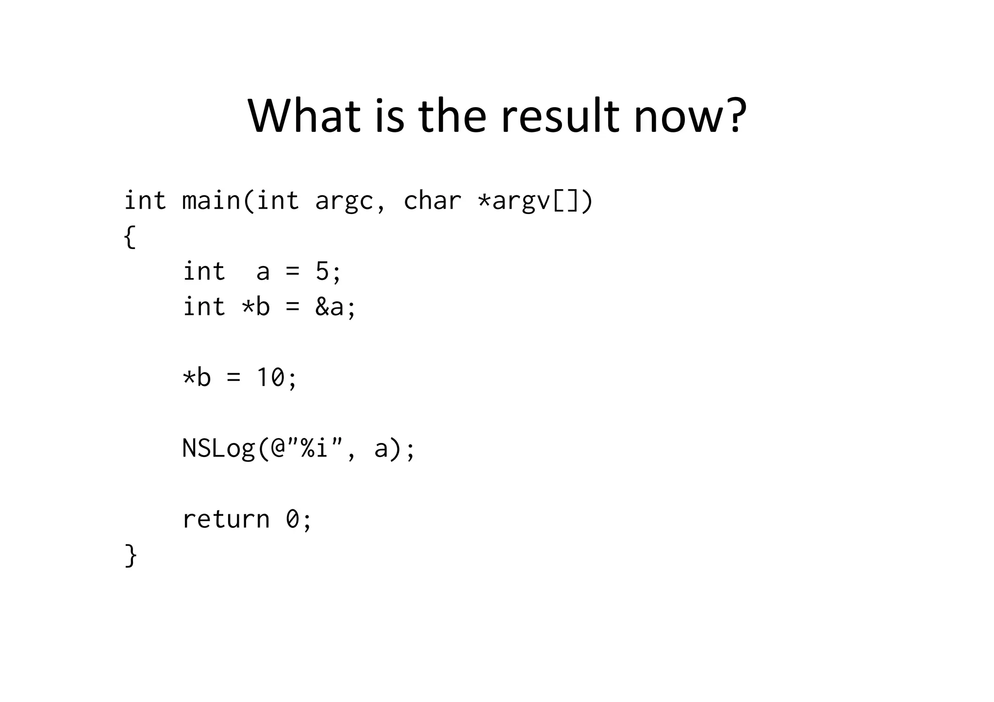 What	
  is	
  the	
  result	
  now?	
  
int main(int argc, char *argv[])
{
    int a = 5;
    int *b = &a;

    *b = 10;

    NSLog(@"%i", a);

    return 0;
}
 