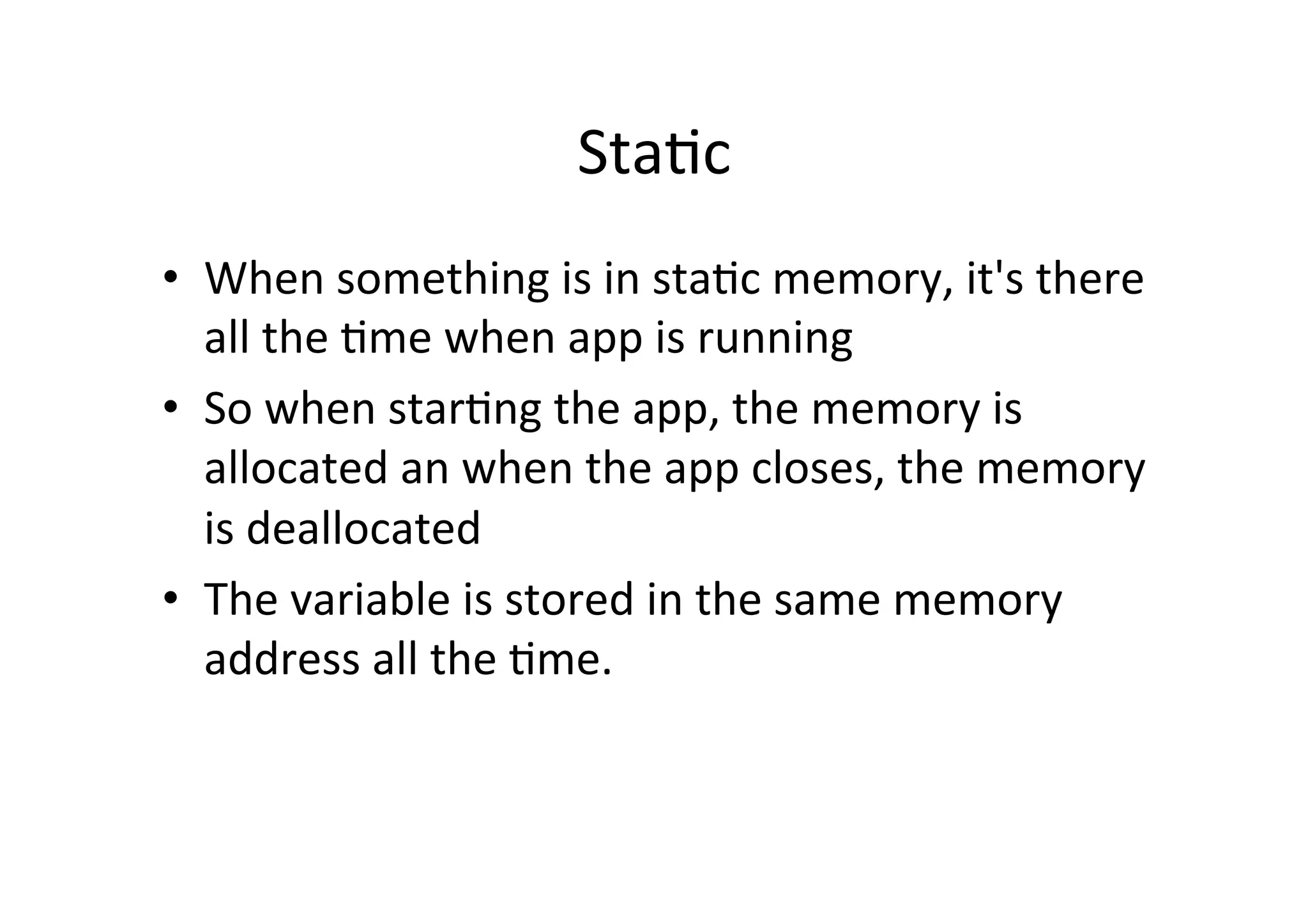 Sta)c	
  
•  When	
  something	
  is	
  in	
  sta)c	
  memory,	
  it's	
  there	
  
   all	
  the	
  )me	
  when	
  app	
  is	
  running	
  
•  So	
  when	
  star)ng	
  the	
  app,	
  the	
  memory	
  is	
  
   allocated	
  an	
  when	
  the	
  app	
  closes,	
  the	
  memory	
  
   is	
  deallocated	
  
•  The	
  variable	
  is	
  stored	
  in	
  the	
  same	
  memory	
  
   address	
  all	
  the	
  )me.	
  
 