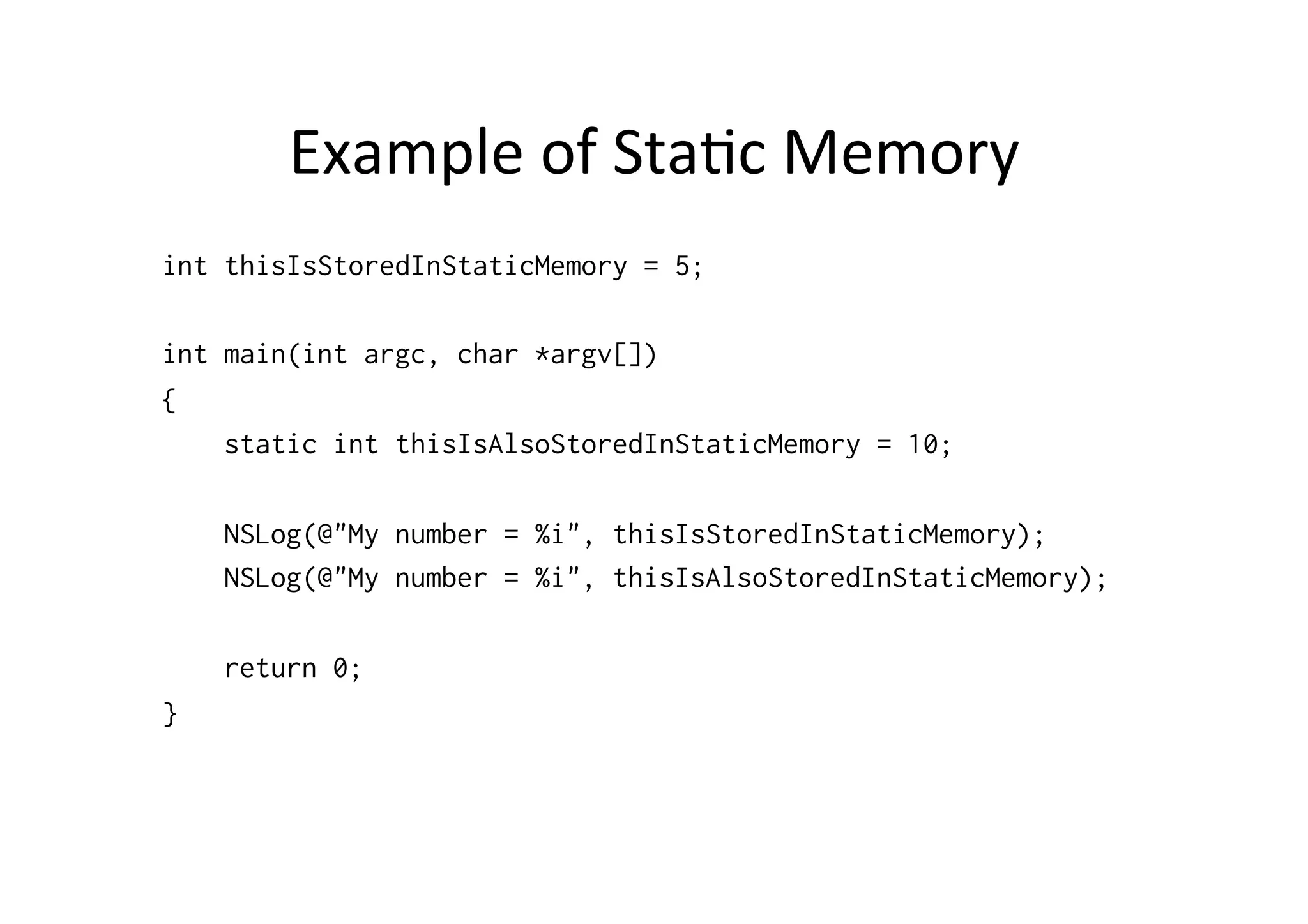 Example	
  of	
  Sta)c	
  Memory	
  
int thisIsStoredInStaticMemory = 5;

int main(int argc, char *argv[])
{
    static int thisIsAlsoStoredInStaticMemory = 10;

    NSLog(@"My number = %i", thisIsStoredInStaticMemory);
    NSLog(@"My number = %i", thisIsAlsoStoredInStaticMemory);

    return 0;
}
 
