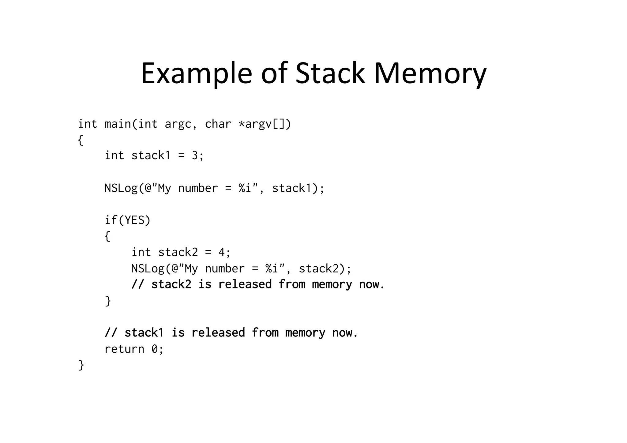 Example	
  of	
  Stack	
  Memory	
  
int main(int argc, char *argv[])
{
    int stack1 = 3;

    NSLog(@"My number = %i", stack1);

    if(YES)
    {
        int stack2 = 4;
        NSLog(@"My number = %i", stack2);
        // stack2 is released from memory now.
    }

    // stack1 is released from memory now.
    return 0;
}
 