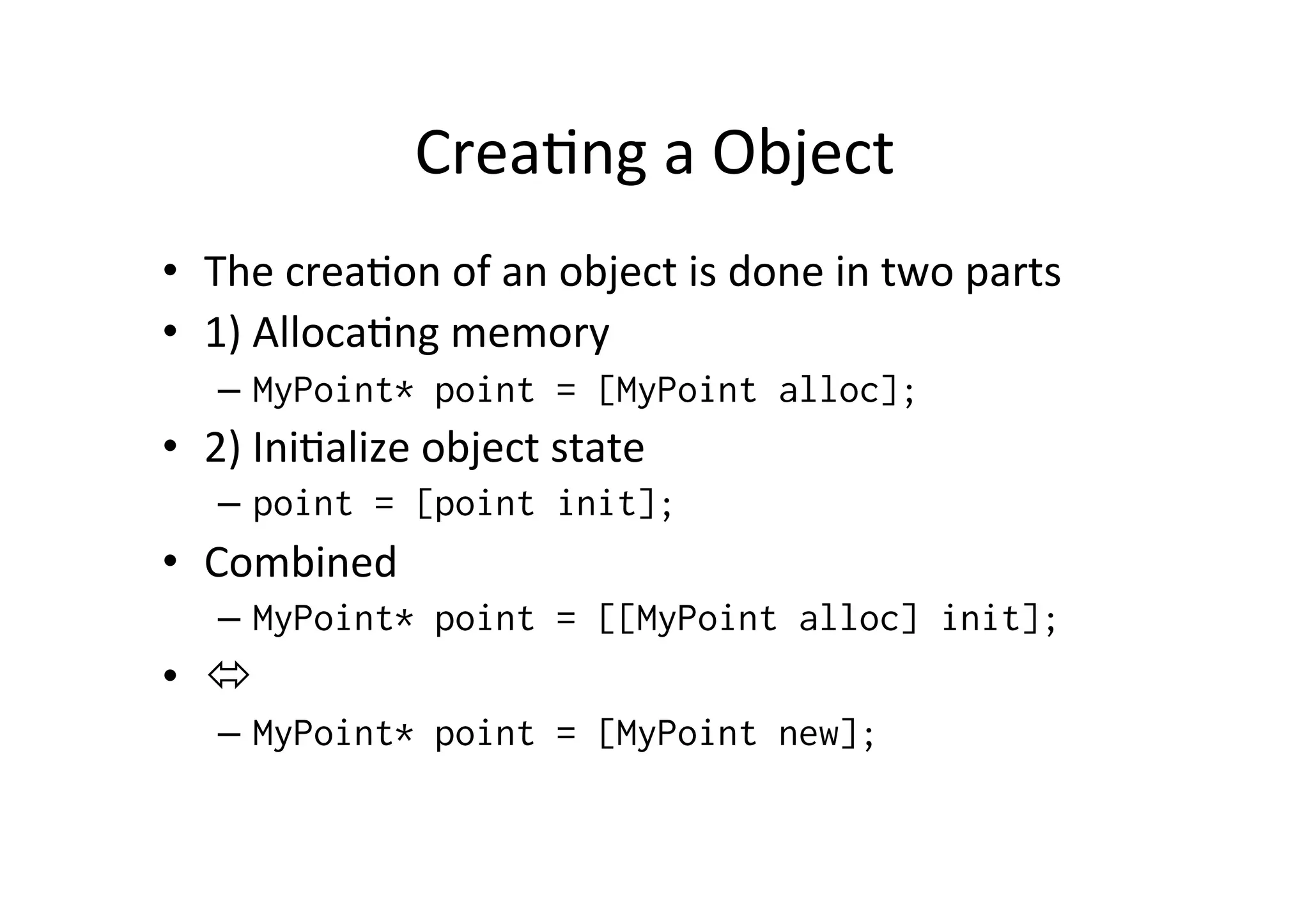 Crea)ng	
  a	
  Object	
  
•  The	
  crea)on	
  of	
  an	
  object	
  is	
  done	
  in	
  two	
  parts	
  
•  1)	
  Alloca)ng	
  memory	
  
    –  MyPoint* point = [MyPoint alloc];
•  2)	
  Ini)alize	
  object	
  state	
  
    –  point = [point init];
•  Combined	
  
    –  MyPoint* point = [[MyPoint alloc] init];
•  ó	
  
    –  MyPoint* point = [MyPoint new];
 