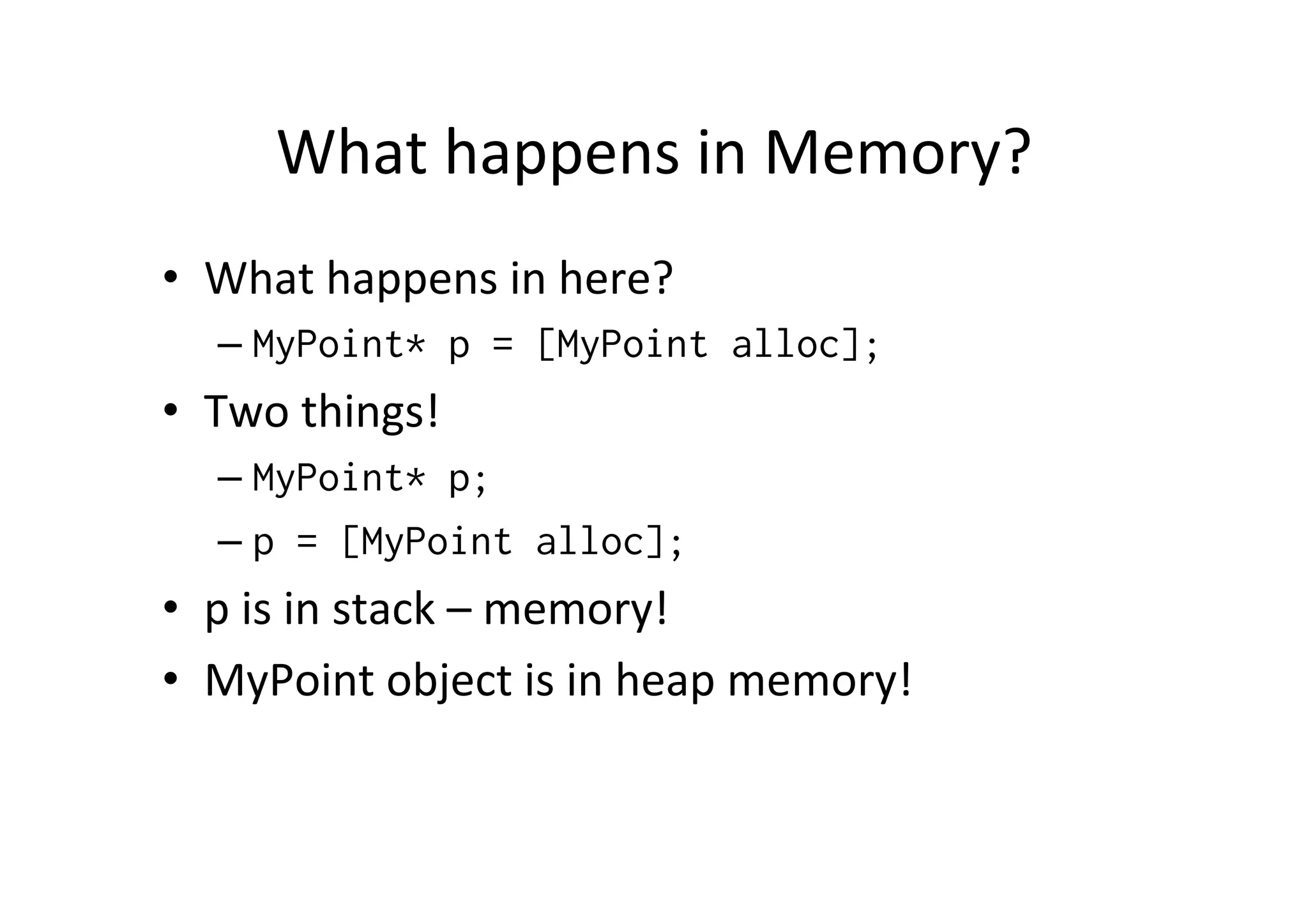 What	
  happens	
  in	
  Memory?	
  
•  What	
  happens	
  in	
  here?	
  
    –  MyPoint* p = [MyPoint alloc];
•  Two	
  things!	
  
    –  MyPoint* p;
    –  p = [MyPoint alloc];
•  p	
  is	
  in	
  stack	
  –	
  memory!	
  
•  MyPoint	
  object	
  is	
  in	
  heap	
  memory!	
  
 