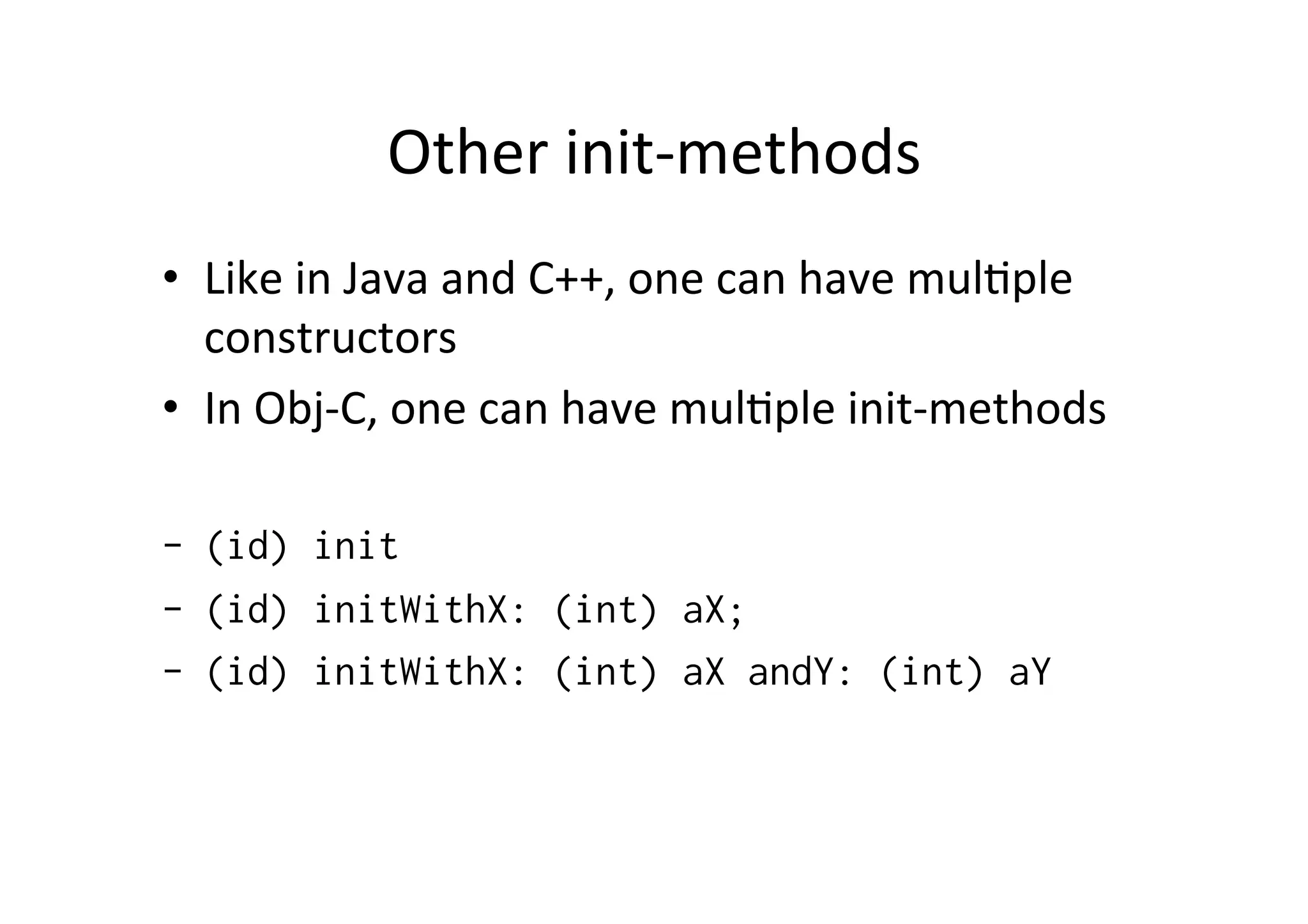 Other	
  init-­‐methods	
  
•  Like	
  in	
  Java	
  and	
  C++,	
  one	
  can	
  have	
  mul)ple	
  
   constructors	
  
•  In	
  Obj-­‐C,	
  one	
  can	
  have	
  mul)ple	
  init-­‐methods	
  

-  (id) init
-  (id) initWithX: (int) aX;
-  (id) initWithX: (int) aX andY: (int) aY
 
