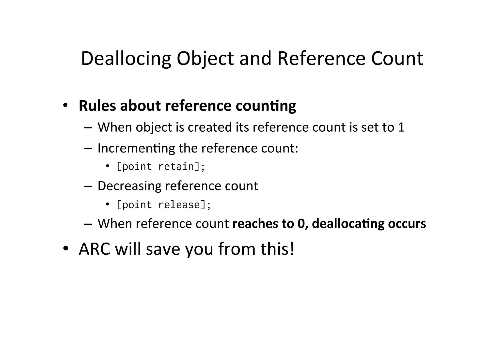 Deallocing	
  Object	
  and	
  Reference	
  Count	
  

•  Rules	
  about	
  reference	
  coun=ng	
  
    –  When	
  object	
  is	
  created	
  its	
  reference	
  count	
  is	
  set	
  to	
  1	
  
    –  Incremen)ng	
  the	
  reference	
  count:	
  
          •  [point retain];
    –  Decreasing	
  reference	
  count	
  
          •  [point release];
    –  When	
  reference	
  count	
  reaches	
  to	
  0,	
  dealloca=ng	
  occurs	
  
•  ARC	
  will	
  save	
  you	
  from	
  this!	
  
 