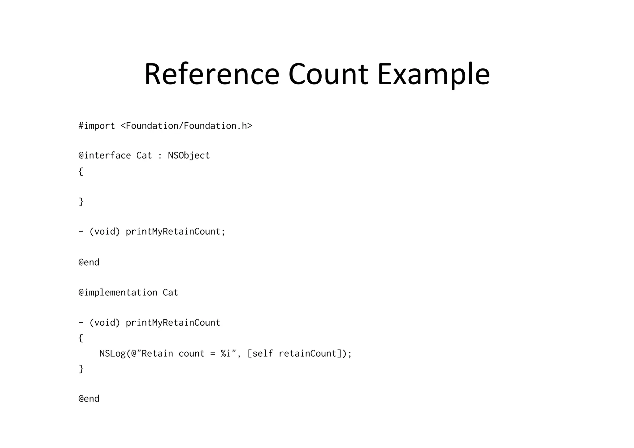 Reference	
  Count	
  Example	
  
#import <Foundation/Foundation.h>

@interface Cat : NSObject
{

}

- (void) printMyRetainCount;

@end

@implementation Cat

- (void) printMyRetainCount
{
    NSLog(@"Retain count = %i", [self retainCount]);
}

@end
 