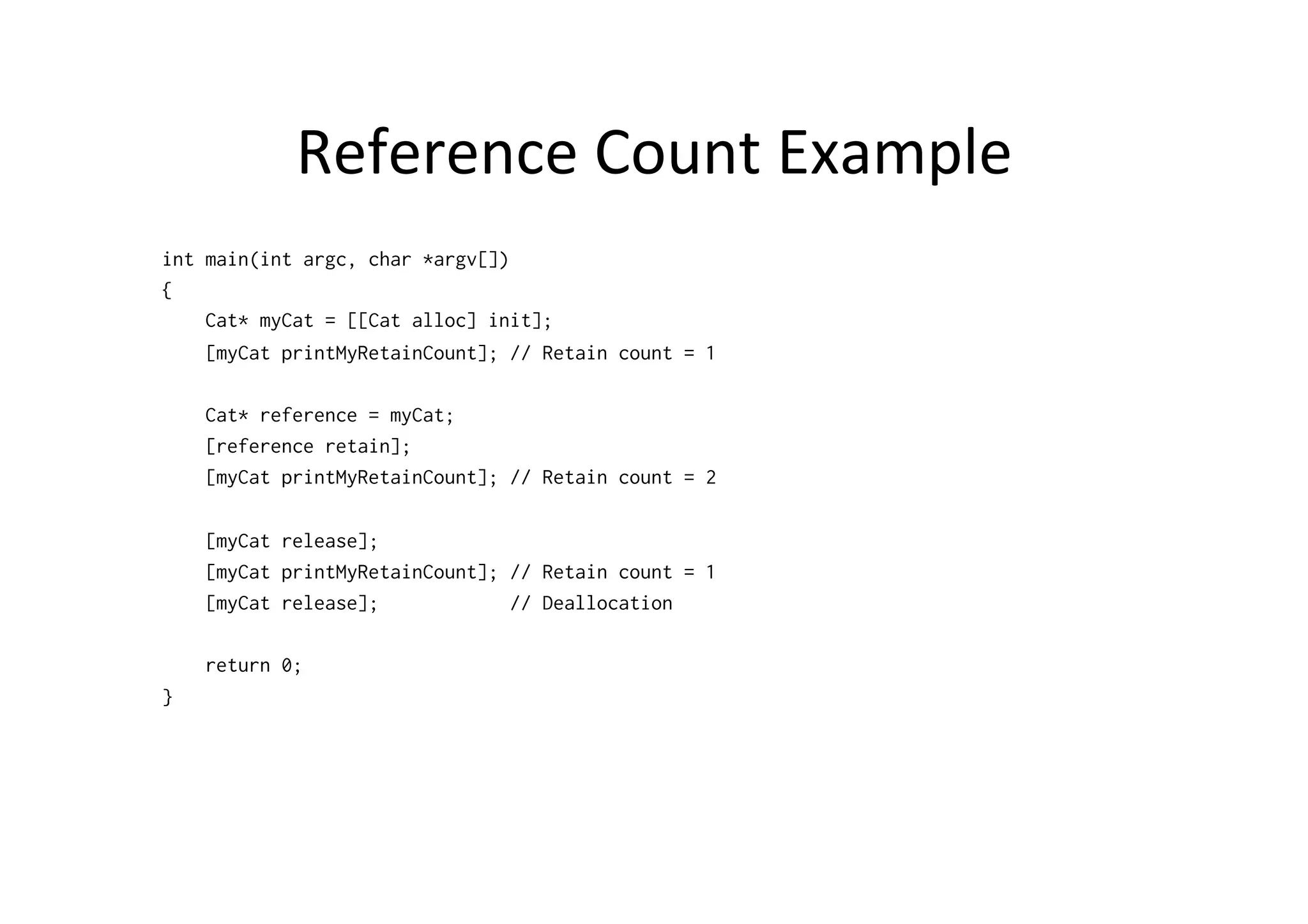 Reference	
  Count	
  Example	
  
int main(int argc, char *argv[])
{
    Cat* myCat = [[Cat alloc] init];
    [myCat printMyRetainCount]; // Retain count = 1

    Cat* reference = myCat;
    [reference retain];
    [myCat printMyRetainCount]; // Retain count = 2

    [myCat release];
    [myCat printMyRetainCount]; // Retain count = 1
    [myCat release];            // Deallocation

    return 0;
}
 