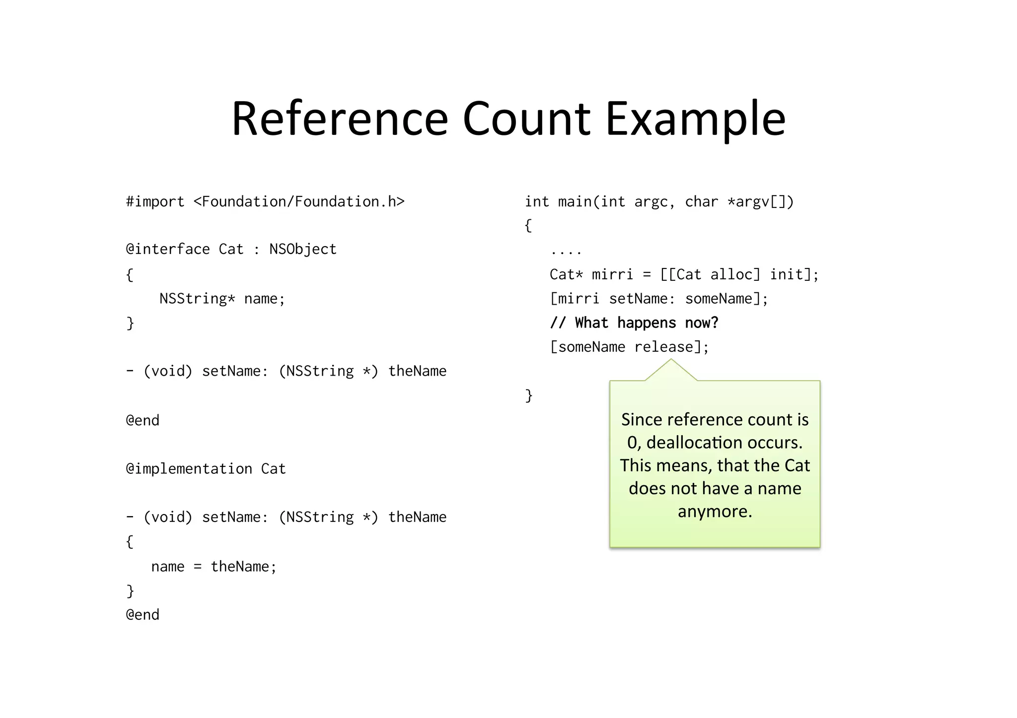 Reference	
  Count	
  Example	
  
#import <Foundation/Foundation.h>        int main(int argc, char *argv[])
                                         {
@interface Cat : NSObject                   ....
{                                           Cat* mirri = [[Cat alloc] init];
    NSString* name;                         [mirri setName: someName];
}                                           // What happens now?
                                            [someName release];
- (void) setName: (NSString *) theName
                                         }
@end                                                Since	
  reference	
  count	
  is	
  
                                                     0,	
  dealloca)on	
  occurs.	
  
@implementation Cat                                 This	
  means,	
  that	
  the	
  Cat	
  
                                                     does	
  not	
  have	
  a	
  name	
  
- (void) setName: (NSString *) theName                         anymore.	
  
{
   name = theName;
}
@end
 