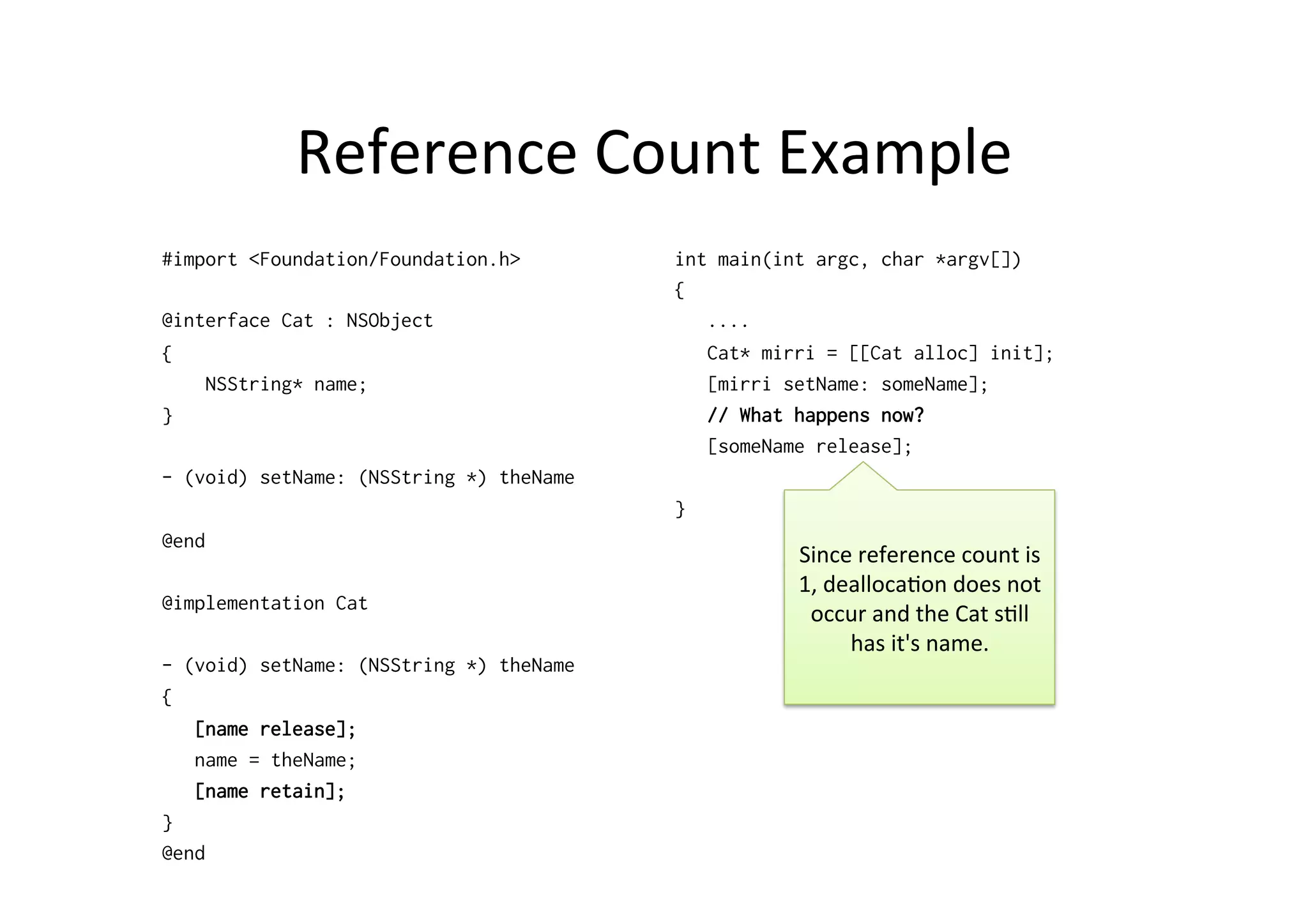 Reference	
  Count	
  Example	
  
#import <Foundation/Foundation.h>        int main(int argc, char *argv[])
                                         {
@interface Cat : NSObject                   ....
{                                           Cat* mirri = [[Cat alloc] init];
    NSString* name;                         [mirri setName: someName];
}                                           // What happens now?
                                            [someName release];
- (void) setName: (NSString *) theName
                                         }
@end
                                                    Since	
  reference	
  count	
  is	
  
                                                    1,	
  dealloca)on	
  does	
  not	
  
@implementation Cat
                                                     occur	
  and	
  the	
  Cat	
  s)ll	
  
                                                            has	
  it's	
  name.	
  
- (void) setName: (NSString *) theName
{
   [name release];
   name = theName;
   [name retain];
}
@end
 