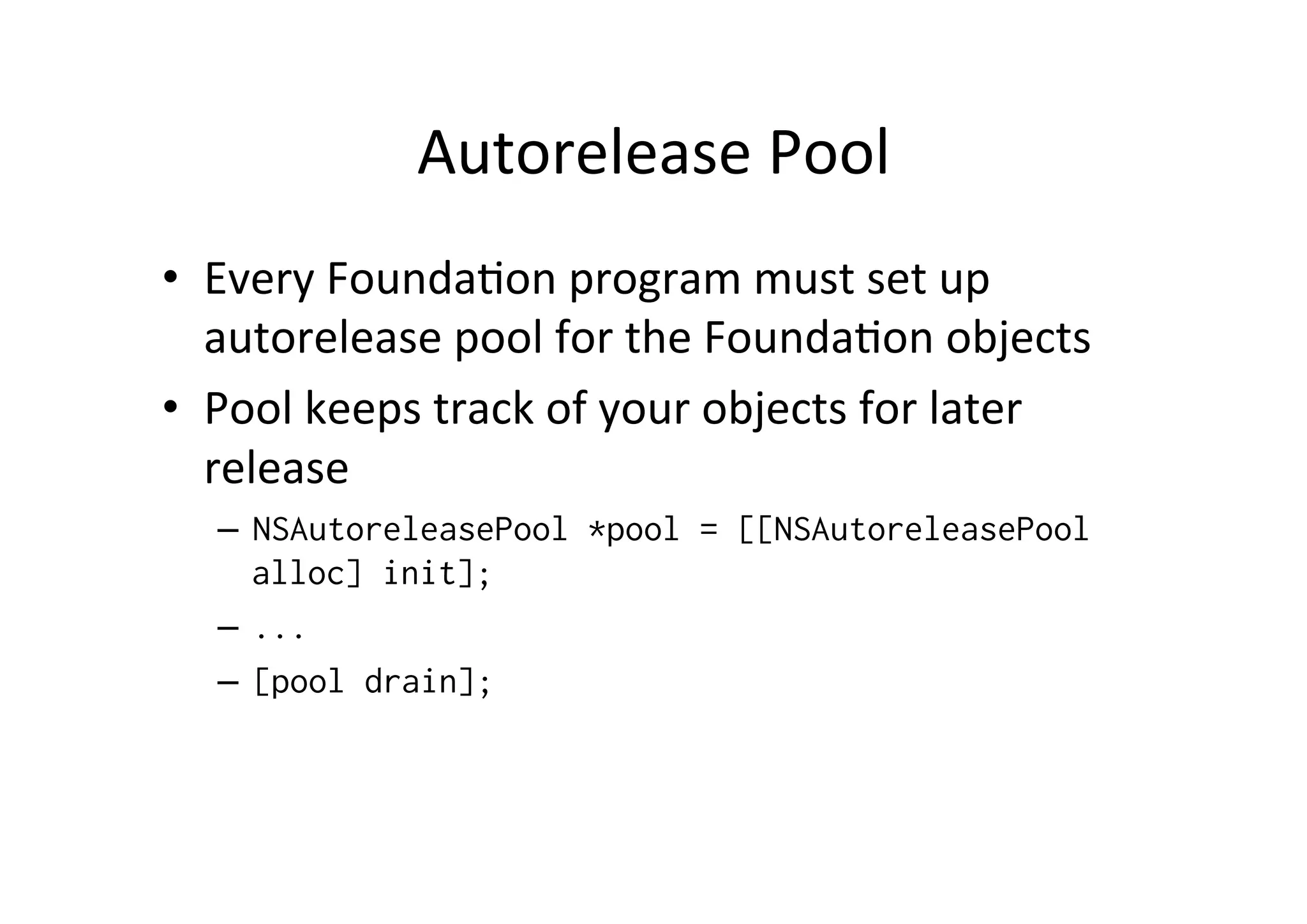 Autorelease	
  Pool	
  
•  Every	
  Founda)on	
  program	
  must	
  set	
  up	
  
   autorelease	
  pool	
  for	
  the	
  Founda)on	
  objects	
  
•  Pool	
  keeps	
  track	
  of	
  your	
  objects	
  for	
  later	
  
   release	
  
    –  NSAutoreleasePool *pool = [[NSAutoreleasePool
       alloc] init];
    –  ...
    –  [pool drain];
 