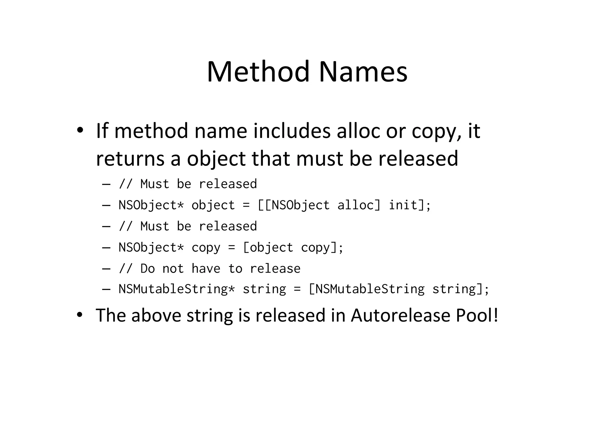 Method	
  Names	
  
•  If	
  method	
  name	
  includes	
  alloc	
  or	
  copy,	
  it	
  
   returns	
  a	
  object	
  that	
  must	
  be	
  released	
  
    –    // Must be released
    –    NSObject* object = [[NSObject alloc] init];
    –    // Must be released
    –    NSObject* copy = [object copy];
    –    // Do not have to release
    –    NSMutableString* string = [NSMutableString string];
•  The	
  above	
  string	
  is	
  released	
  in	
  Autorelease	
  Pool!
 