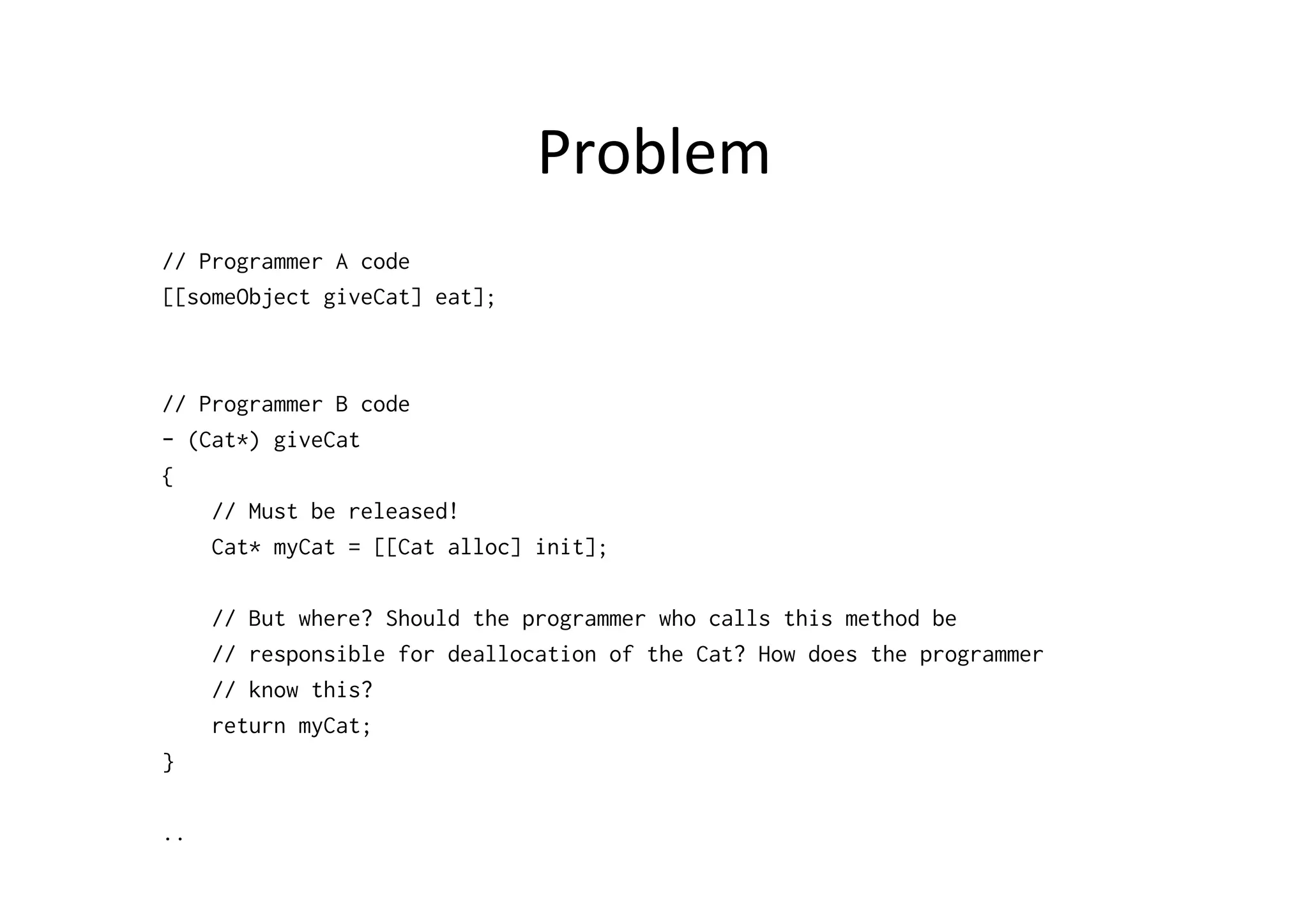 Problem	
  
// Programmer A code
[[someObject giveCat] eat];



// Programmer B code
- (Cat*) giveCat
{
    // Must be released!
    Cat* myCat = [[Cat alloc] init];

     // But where? Should the programmer who calls this method be
     // responsible for deallocation of the Cat? How does the programmer
     // know this?
     return myCat;
}

..
 
