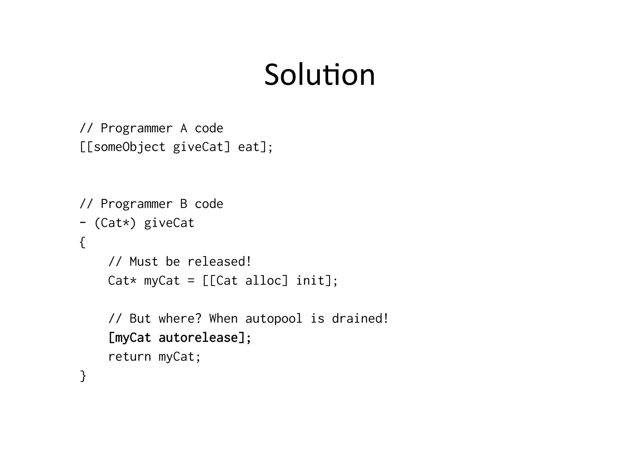 Solu)on	
  
// Programmer A code
[[someObject giveCat] eat];


// Programmer B code
- (Cat*) giveCat
{
    // Must be released!
    Cat* myCat = [[Cat alloc] init];

    // But where? When autopool is drained!
    [myCat autorelease];
    return myCat;
}
 