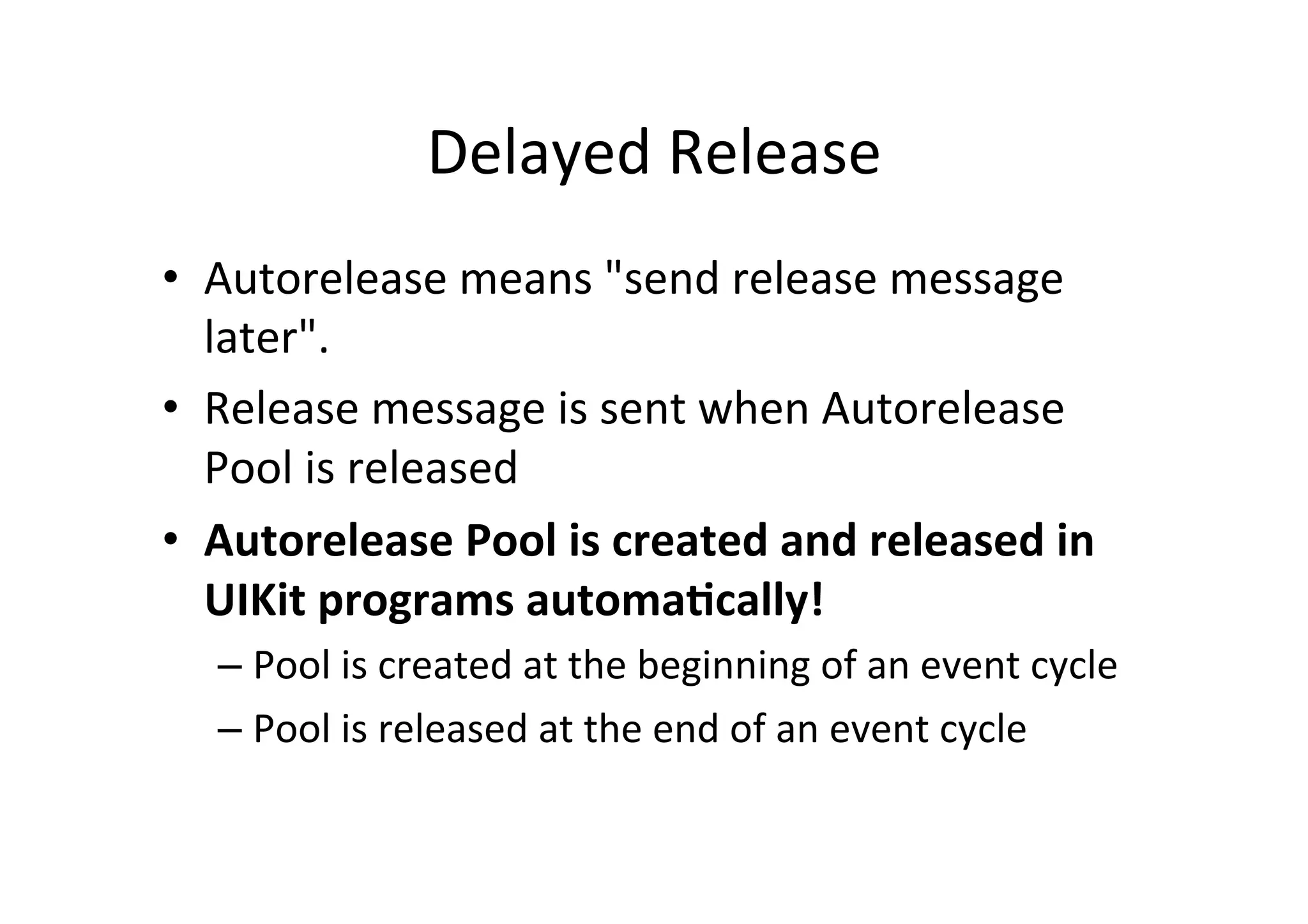 Delayed	
  Release	
  
•  Autorelease	
  means	
  "send	
  release	
  message	
  
   later".	
  
•  Release	
  message	
  is	
  sent	
  when	
  Autorelease	
  
   Pool	
  is	
  released	
  
•  Autorelease	
  Pool	
  is	
  created	
  and	
  released	
  in	
  
   UIKit	
  programs	
  automa=cally!	
  
    –  Pool	
  is	
  created	
  at	
  the	
  beginning	
  of	
  an	
  event	
  cycle	
  
    –  Pool	
  is	
  released	
  at	
  the	
  end	
  of	
  an	
  event	
  cycle	
  
 
