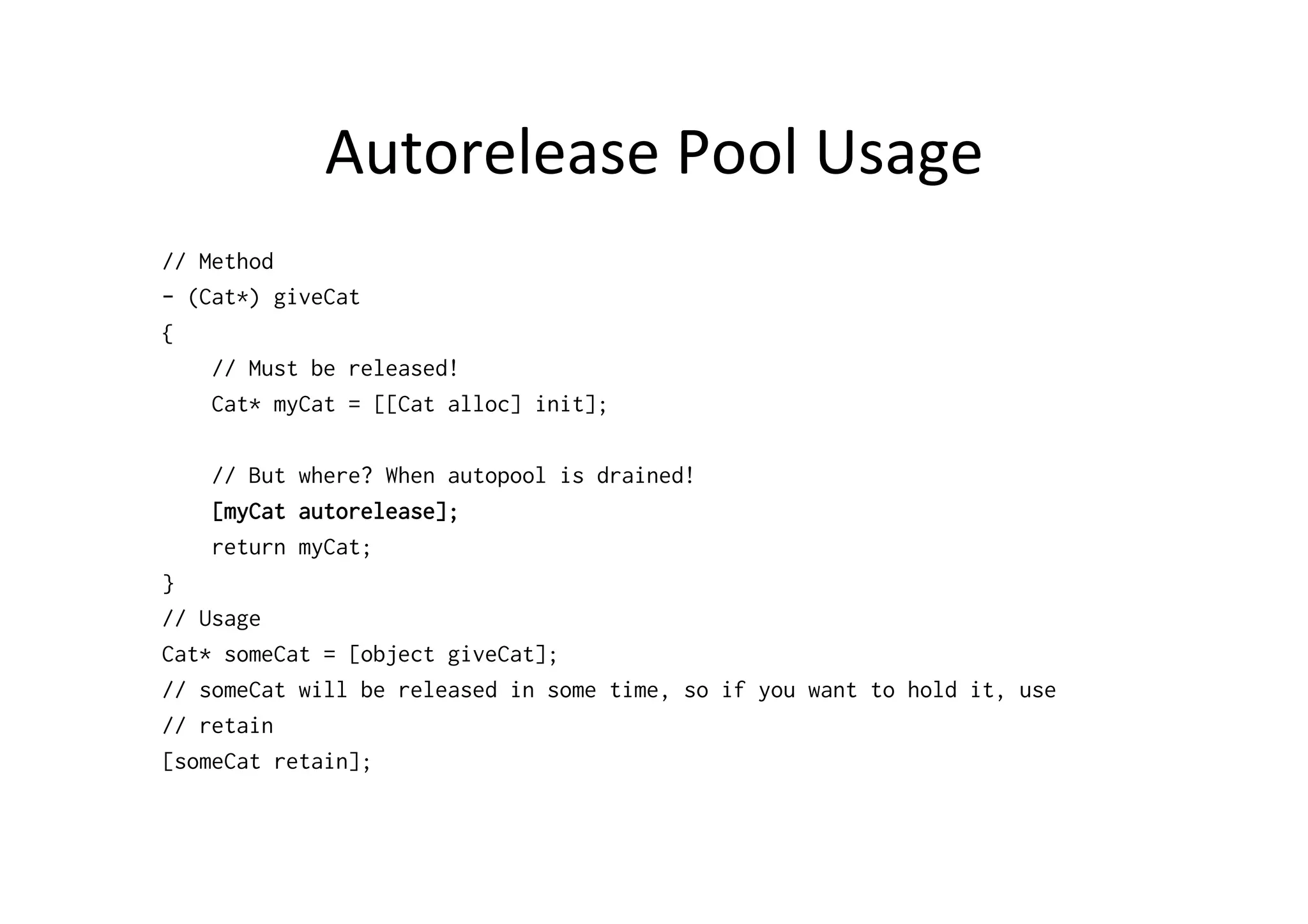 Autorelease	
  Pool	
  Usage	
  
// Method
- (Cat*) giveCat
{
    // Must be released!
    Cat* myCat = [[Cat alloc] init];

    // But where? When autopool is drained!
    [myCat autorelease];
    return myCat;
}
// Usage
Cat* someCat = [object giveCat];
// someCat will be released in some time, so if you want to hold it, use
// retain
[someCat retain];
 