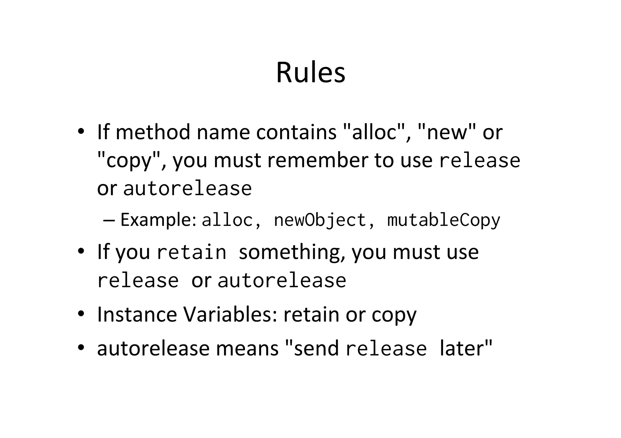 Rules	
  
•  If	
  method	
  name	
  contains	
  "alloc",	
  "new"	
  or	
  
   "copy",	
  you	
  must	
  remember	
  to	
  use	
  release
   or	
  autorelease
   –  Example:	
  alloc, newObject, mutableCopy
•  If	
  you	
  retain something,	
  you	
  must	
  use	
  
   release or	
  autorelease
•  Instance	
  Variables:	
  retain	
  or	
  copy	
  
•  autorelease	
  means	
  "send	
  release later"	
  
 