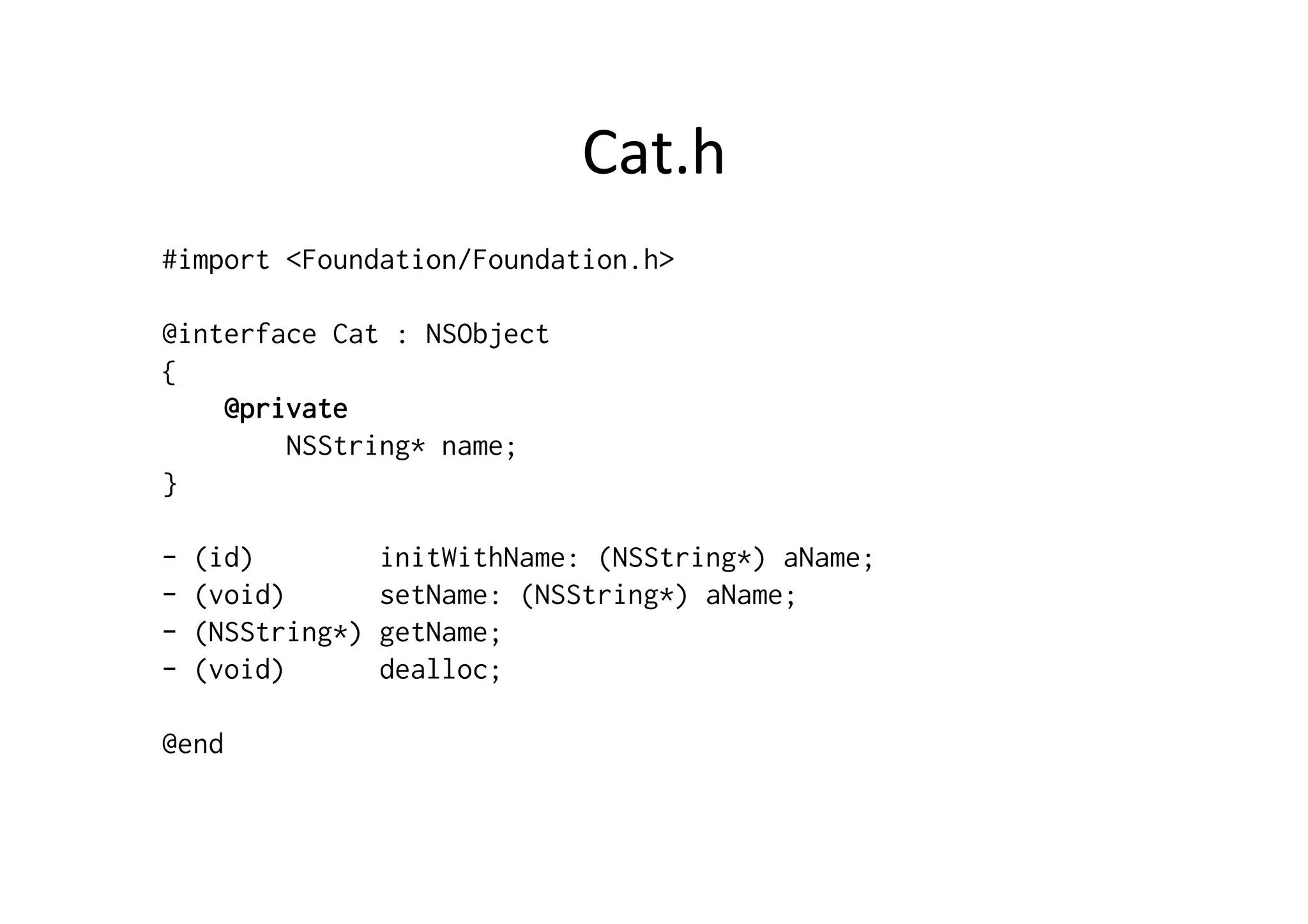 Cat.h	
  
#import <Foundation/Foundation.h>

@interface Cat : NSObject
{
    @private
        NSString* name;
}

-   (id)          initWithName: (NSString*) aName;
-   (void)        setName: (NSString*) aName;
-   (NSString*)   getName;
-   (void)        dealloc;

@end
 