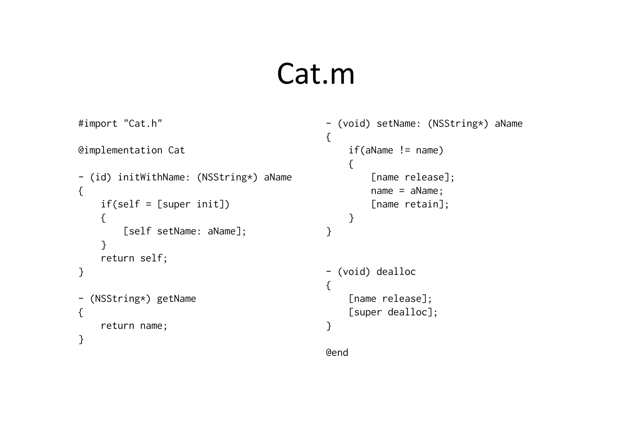 Cat.m	
  
#import "Cat.h"                          - (void) setName: (NSString*) aName
                                         {
@implementation Cat                          if(aName != name)
                                             {
- (id) initWithName: (NSString*) aName           [name release];
{                                                name = aName;
    if(self = [super init])                      [name retain];
    {                                        }
        [self setName: aName];           }
    }
    return self;
}                                        - (void) dealloc
                                         {
- (NSString*) getName                        [name release];
{                                            [super dealloc];
    return name;                         }
}
                                         @end
 