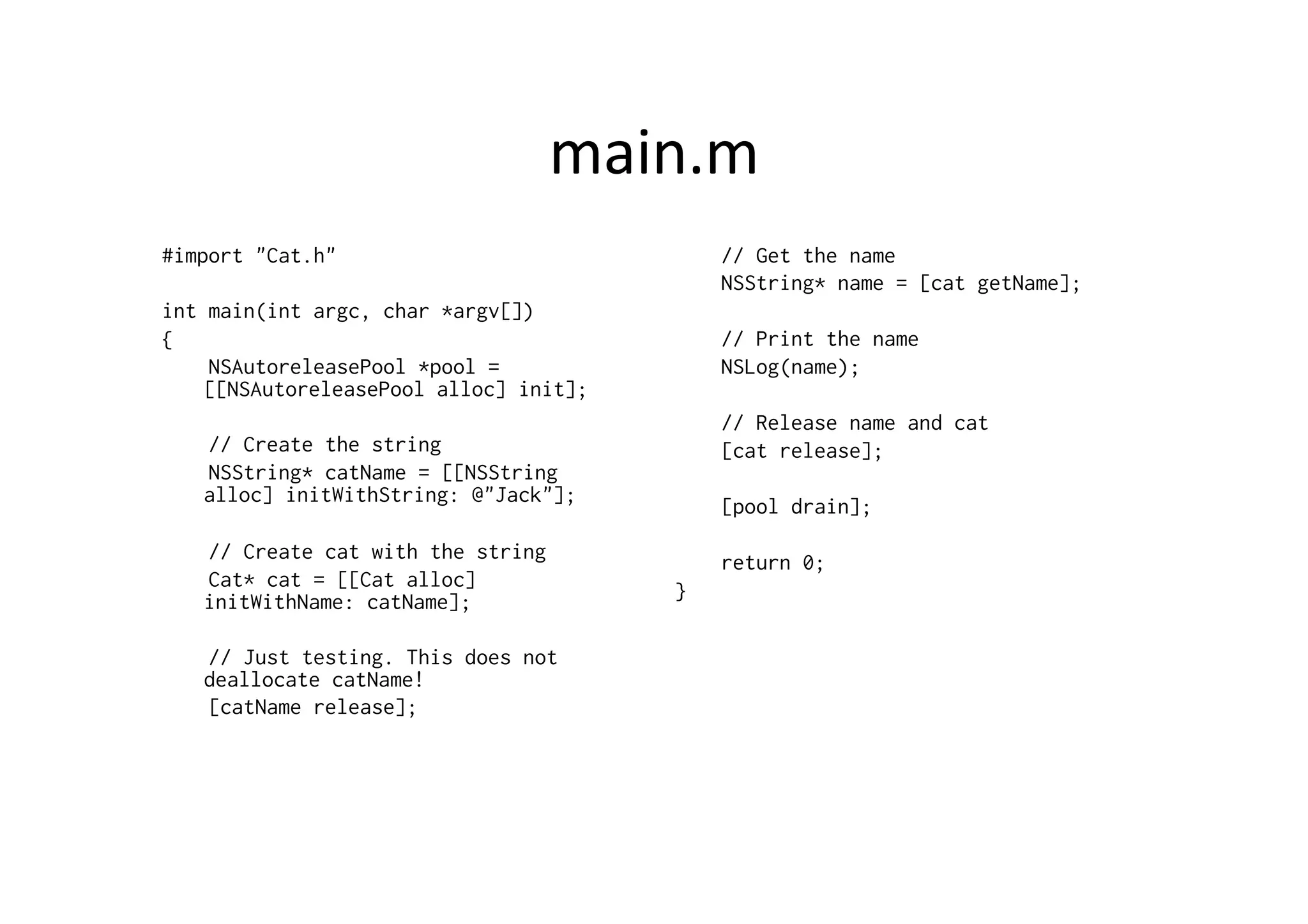 main.m	
  
#import "Cat.h"                                 // Get the name
                                                NSString* name = [cat getName];
int main(int argc, char *argv[])
{                                               // Print the name
    NSAutoreleasePool *pool =                   NSLog(name);
    [[NSAutoreleasePool alloc] init];
                                                // Release name and cat
   // Create the string                         [cat release];
   NSString* catName = [[NSString
   alloc] initWithString: @"Jack"];
                                                [pool drain];
   // Create cat with the string                return 0;
   Cat* cat = [[Cat alloc]              }	
  
   initWithName: catName];

   // Just testing. This does not
   deallocate catName!
   [catName release];
 
