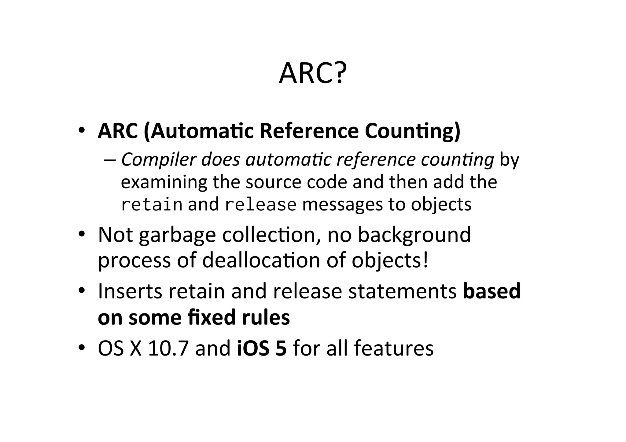ARC?	
  
•  ARC	
  (Automa=c	
  Reference	
  Coun=ng)	
  
   –  Compiler	
  does	
  automa/c	
  reference	
  coun/ng	
  by	
  
      examining	
  the	
  source	
  code	
  and	
  then	
  add	
  the	
  
      retain	
  and	
  release	
  messages	
  to	
  objects	
  
•  Not	
  garbage	
  collec)on,	
  no	
  background	
  
   process	
  of	
  dealloca)on	
  of	
  objects!	
  
•  Inserts	
  retain	
  and	
  release	
  statements	
  based	
  
   on	
  some	
  ﬁxed	
  rules	
  
•  OS	
  X	
  10.7	
  and	
  iOS	
  5	
  for	
  all	
  features	
  
 