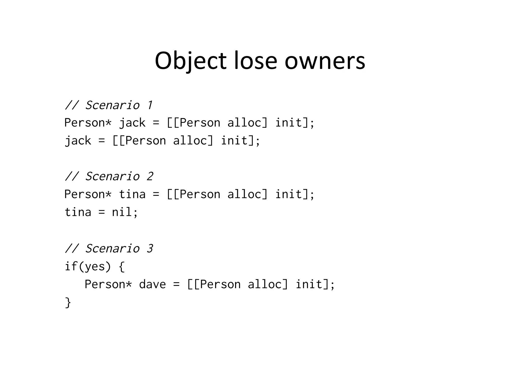 Object	
  lose	
  owners	
  
// Scenario 1
Person* jack = [[Person alloc] init];
jack = [[Person alloc] init];

// Scenario 2
Person* tina = [[Person alloc] init];
tina = nil;

// Scenario 3
if(yes) {
   Person* dave = [[Person alloc] init];
}
 
