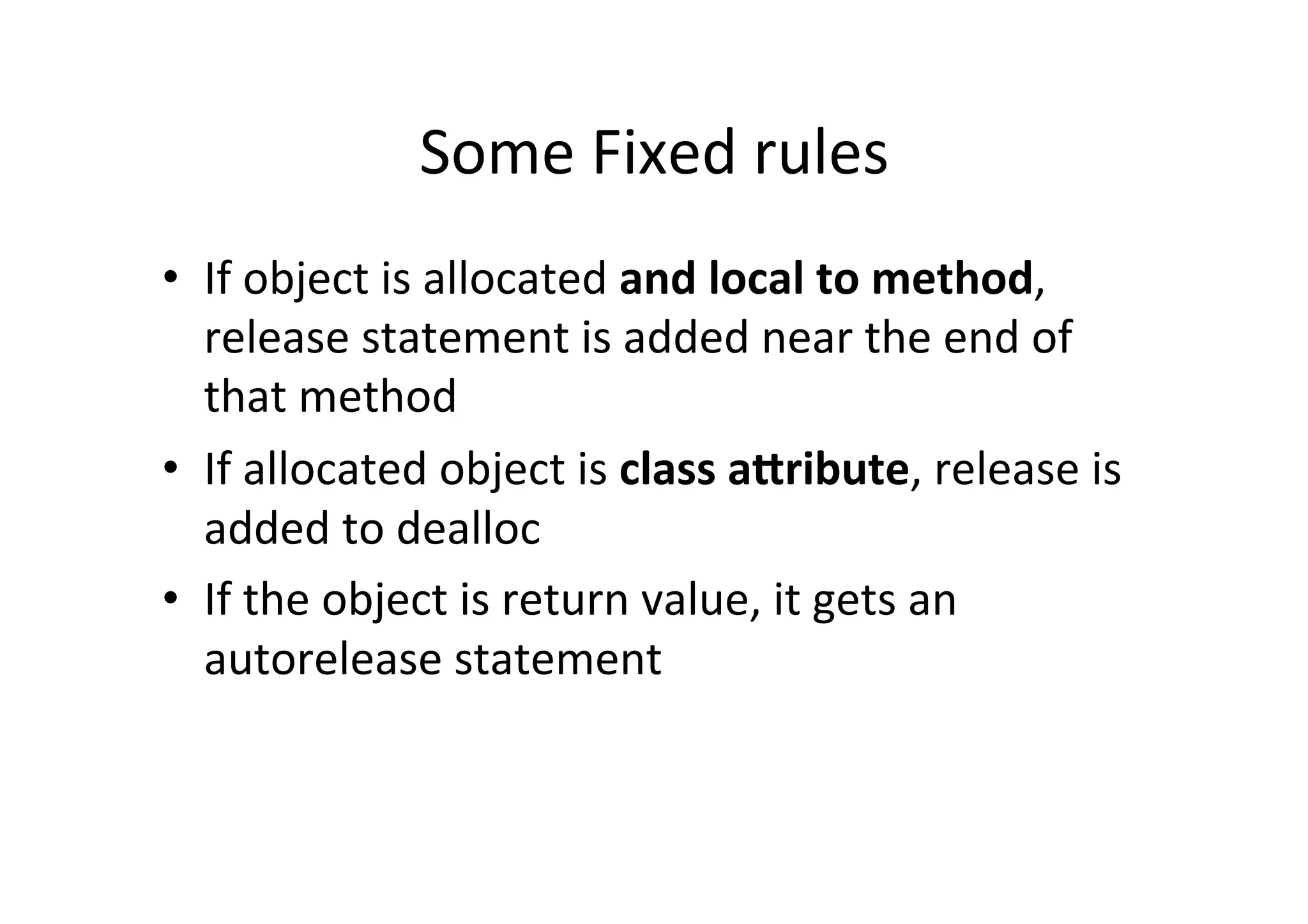 Some	
  Fixed	
  rules	
  
•  If	
  object	
  is	
  allocated	
  and	
  local	
  to	
  method,	
  
   release	
  statement	
  is	
  added	
  near	
  the	
  end	
  of	
  
   that	
  method	
  
•  If	
  allocated	
  object	
  is	
  class	
  a@ribute,	
  release	
  is	
  
   added	
  to	
  dealloc	
  
•  If	
  the	
  object	
  is	
  return	
  value,	
  it	
  gets	
  an	
  
   autorelease	
  statement	
  
 