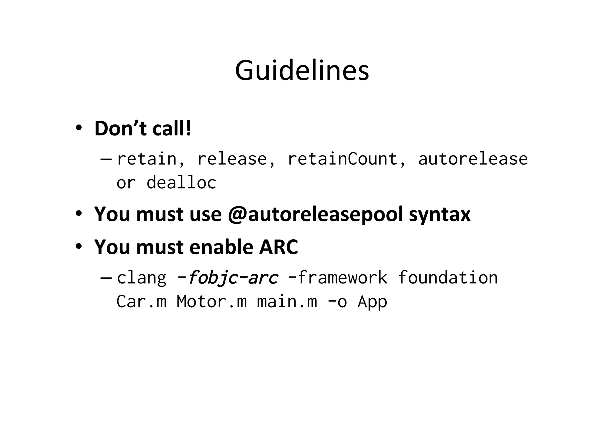 Guidelines	
  
•  Don’t	
  call!	
  
    –  retain, release, retainCount, autorelease
       or dealloc
•  You	
  must	
  use	
  @autoreleasepool	
  syntax	
  
•  You	
  must	
  enable	
  ARC	
  
    –  clang -fobjc-arc -framework foundation
       Car.m Motor.m main.m -o App
 