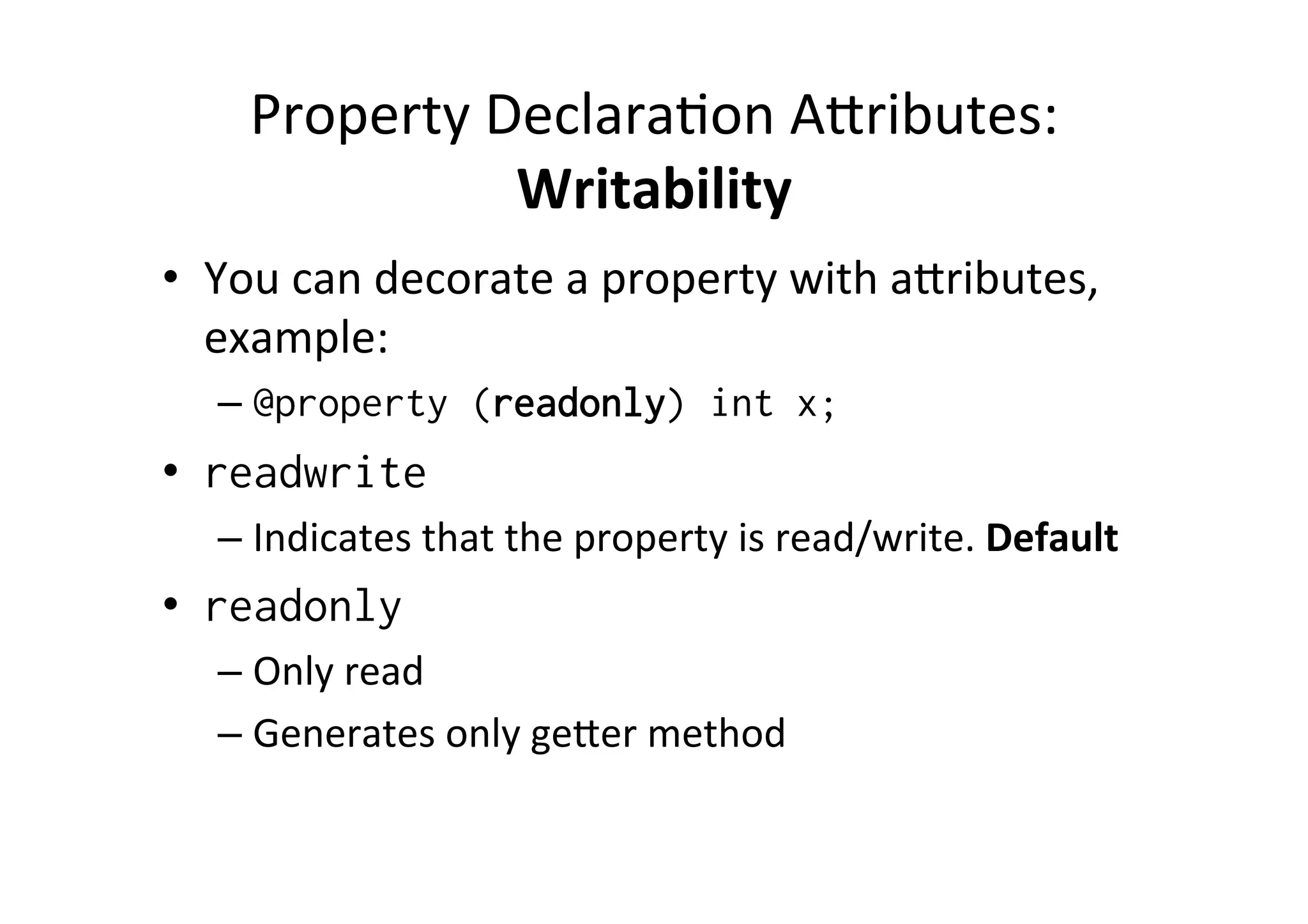 Property	
  Declara)on	
  Aoributes:	
  
                   Writability	
  
•  You	
  can	
  decorate	
  a	
  property	
  with	
  aoributes,	
  
   example:	
  
    –  @property (readonly) int x;
•  readwrite
    –  Indicates	
  that	
  the	
  property	
  is	
  read/write.	
  Default	
  
•  readonly
    –  Only	
  read	
  
    –  Generates	
  only	
  geoer	
  method	
  
 