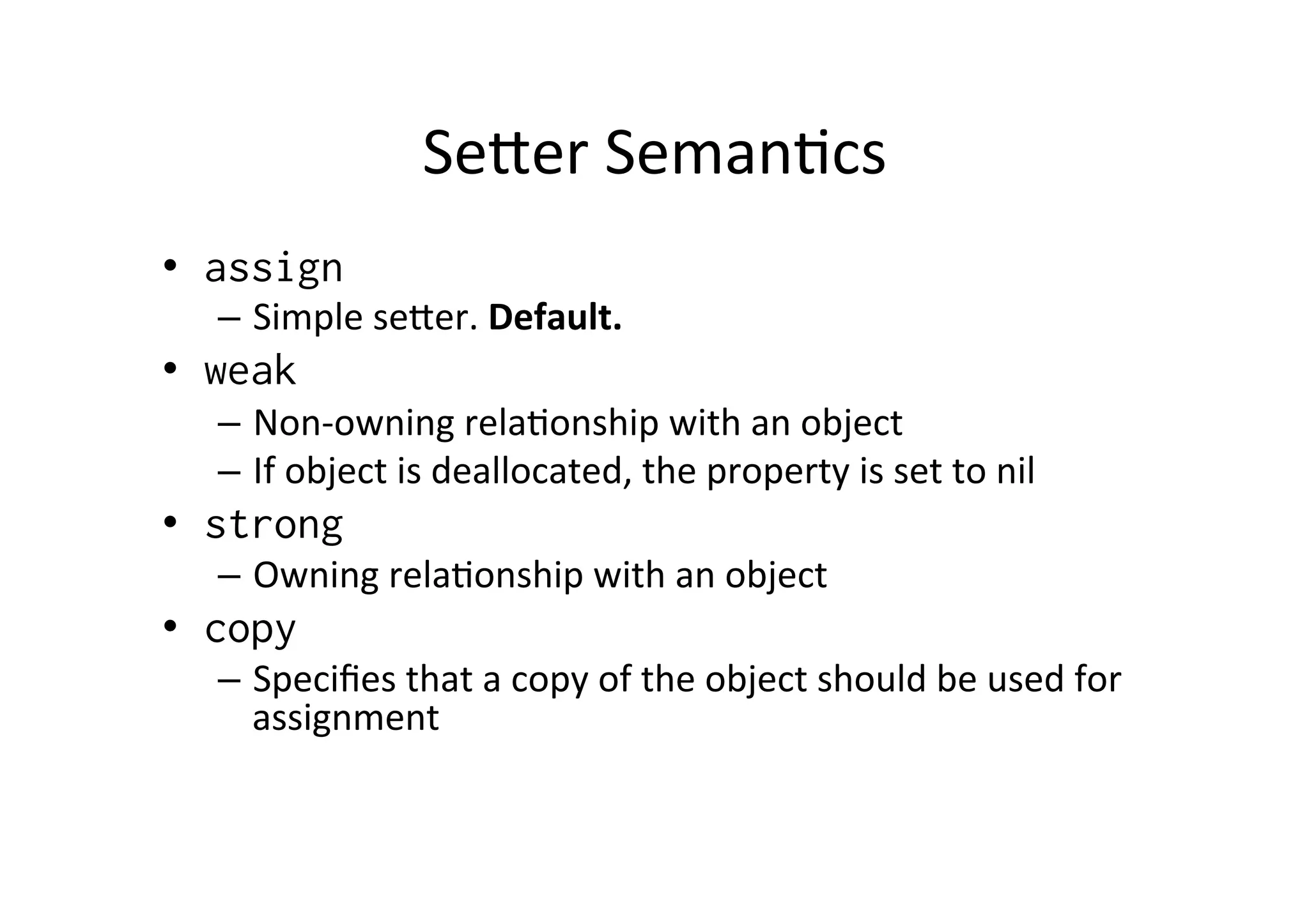 Seoer	
  Seman)cs	
  
•  assign
  –  Simple	
  seoer.	
  Default.	
  
•  weak
  –  Non-­‐owning	
  rela)onship	
  with	
  an	
  object	
  
  –  If	
  object	
  is	
  deallocated,	
  the	
  property	
  is	
  set	
  to	
  nil	
  
•  strong
  –  Owning	
  rela)onship	
  with	
  an	
  object	
  
•  copy
  –  Speciﬁes	
  that	
  a	
  copy	
  of	
  the	
  object	
  should	
  be	
  used	
  for	
  
     assignment	
  
 