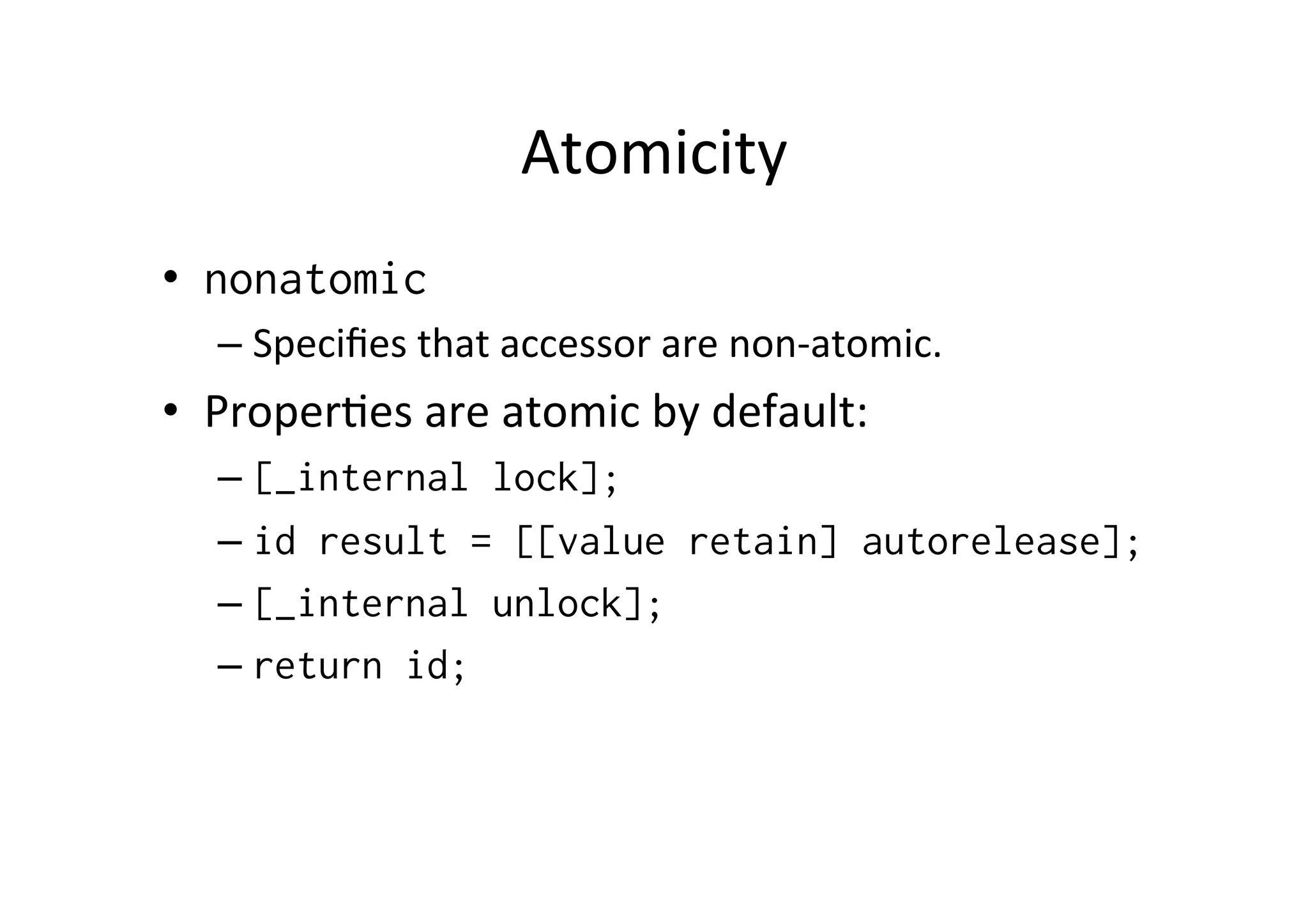 Atomicity	
  
•  nonatomic
   –  Speciﬁes	
  that	
  accessor	
  are	
  non-­‐atomic.	
  	
  
•  Proper)es	
  are	
  atomic	
  by	
  default:	
  
   –  [_internal lock];
   –  id result = [[value retain] autorelease];
   –  [_internal unlock];
   –  return id;
 