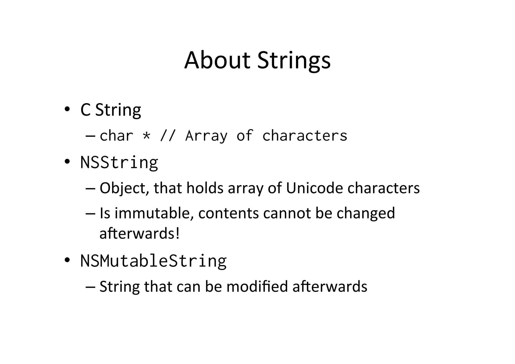 About	
  Strings	
  
•  C	
  String	
  
    –  char * // Array of characters
•  NSString
    –  Object,	
  that	
  holds	
  array	
  of	
  Unicode	
  characters	
  
    –  Is	
  immutable,	
  contents	
  cannot	
  be	
  changed	
  
       aLerwards!	
  
•  NSMutableString
    –  String	
  that	
  can	
  be	
  modiﬁed	
  aLerwards	
  
 
