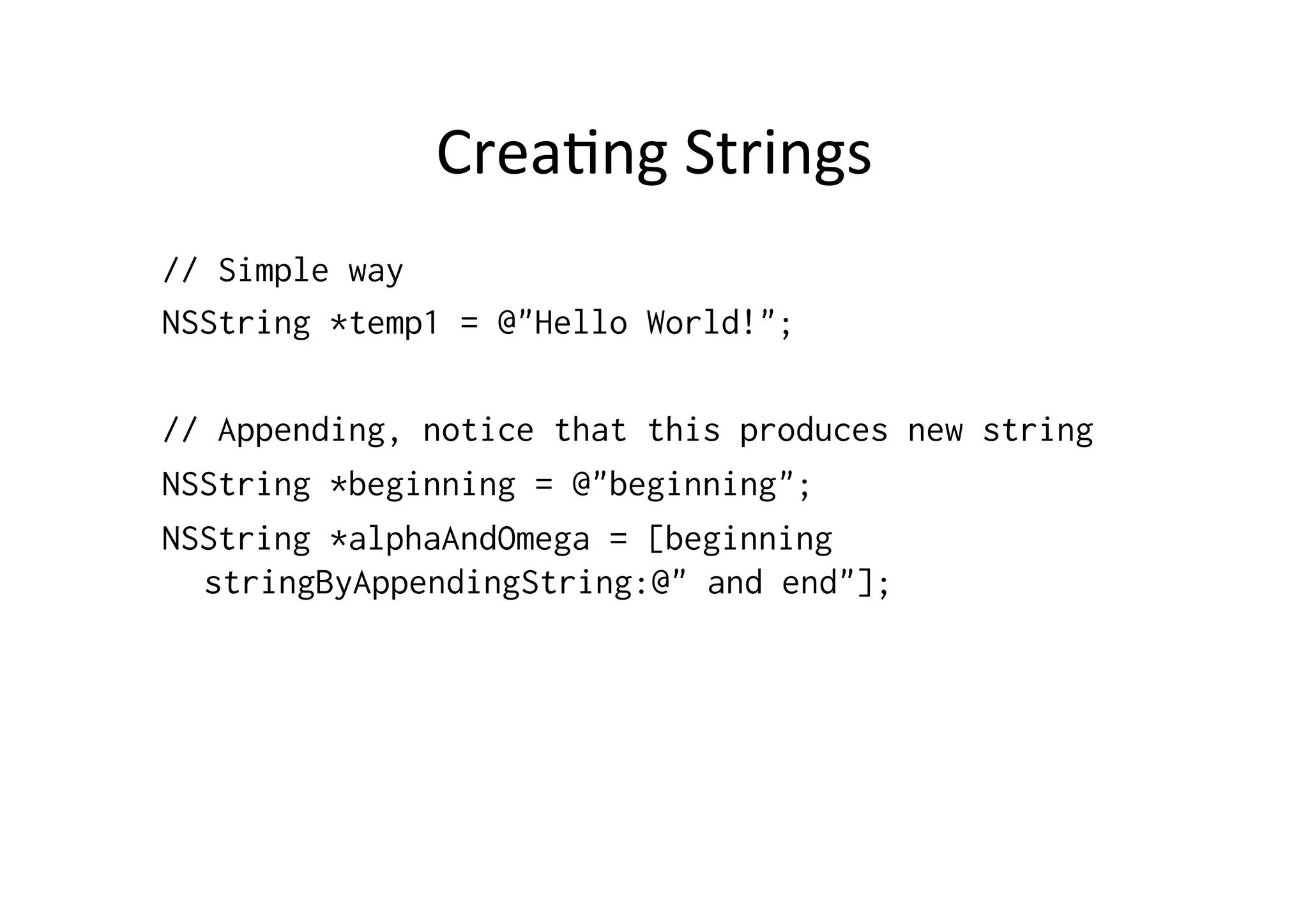 Crea)ng	
  Strings	
  
// Simple way
NSString *temp1 = @"Hello World!";

// Appending, notice that this produces new string
NSString *beginning = @"beginning";
NSString *alphaAndOmega = [beginning
  stringByAppendingString:@" and end"];
 