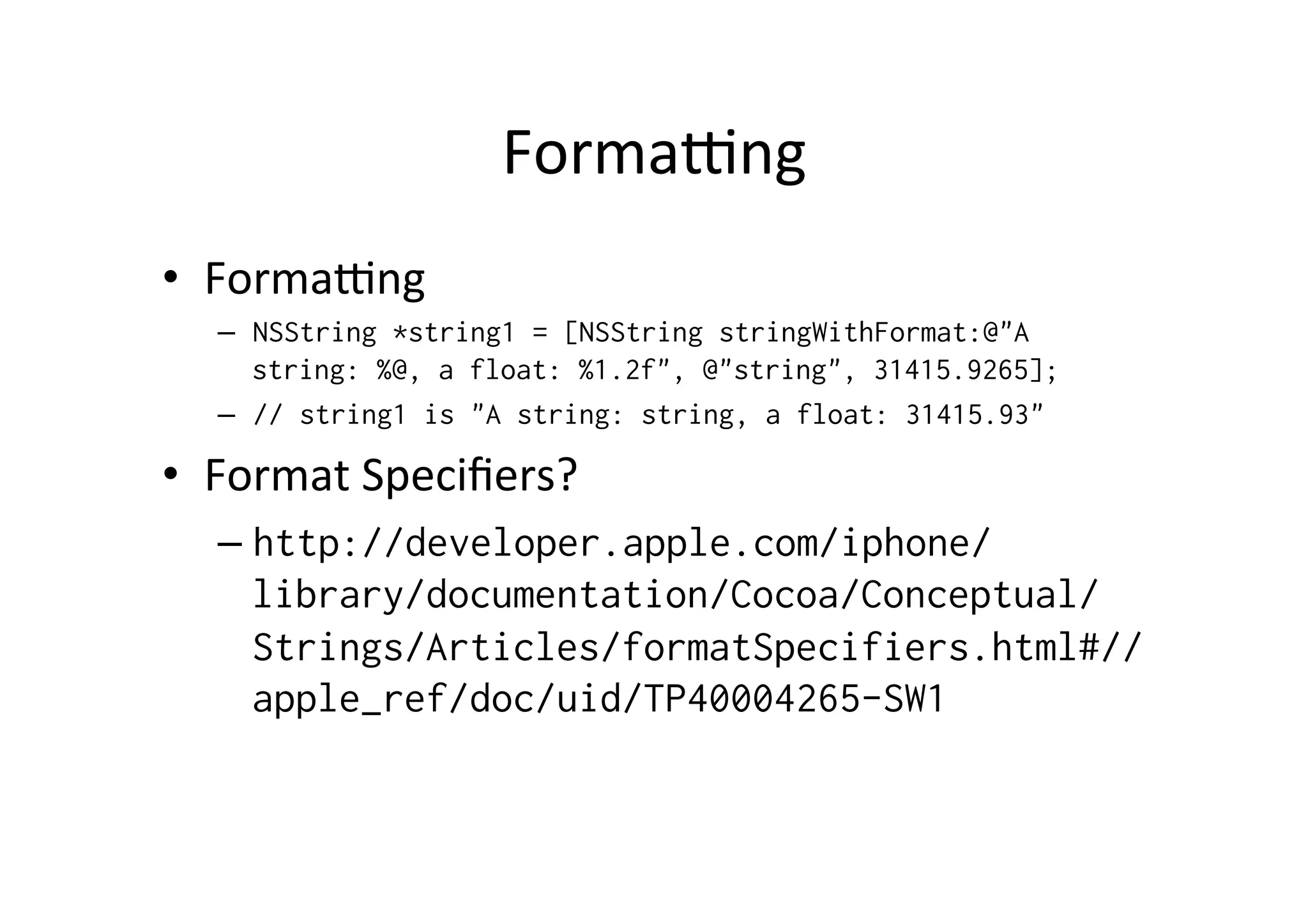 Formapng	
  
•  Formapng	
  
   –  NSString *string1 = [NSString stringWithFormat:@"A
      string: %@, a float: %1.2f", @"string", 31415.9265];
   –  // string1 is "A string: string, a float: 31415.93"

•  Format	
  Speciﬁers?	
  
   –  http://developer.apple.com/iphone/
      library/documentation/Cocoa/Conceptual/
      Strings/Articles/formatSpecifiers.html#//
      apple_ref/doc/uid/TP40004265-SW1
 