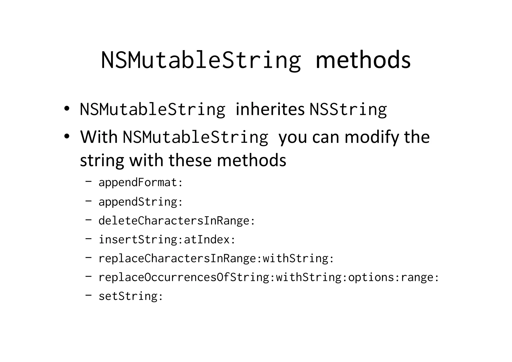 NSMutableString methods	
  
•  NSMutableString inherites	
  NSString
•  With	
  NSMutableString you	
  can	
  modify	
  the	
  
   string	
  with	
  these	
  methods	
  
   – appendFormat:
   – appendString:
   – deleteCharactersInRange:
   – insertString:atIndex:
   – replaceCharactersInRange:withString:
   – replaceOccurrencesOfString:withString:options:range:
   – setString:
 