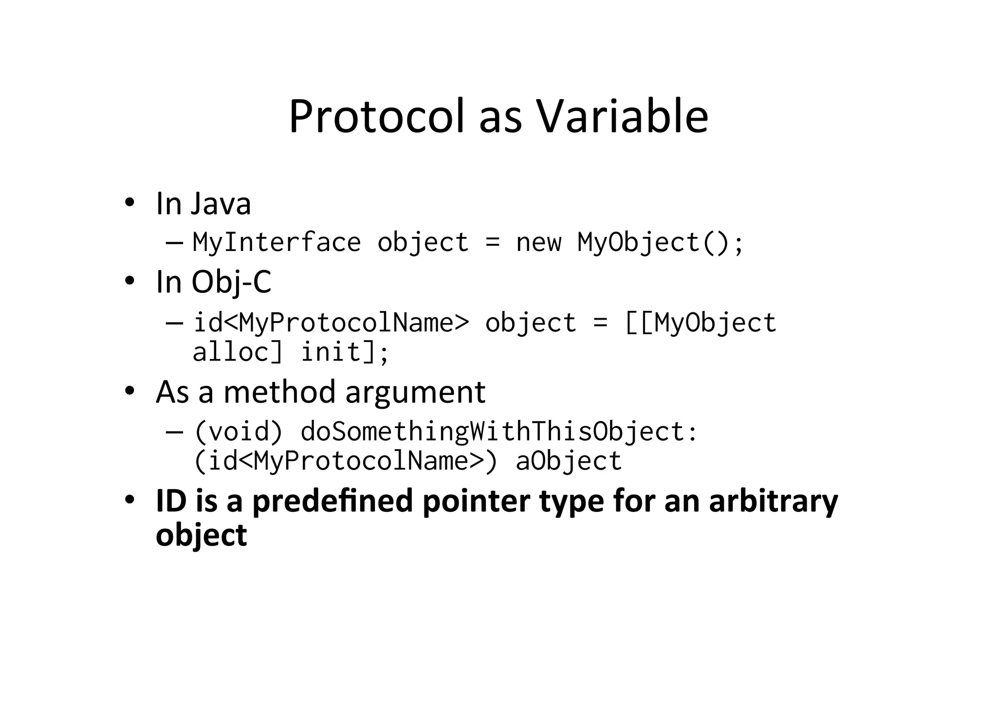 Protocol	
  as	
  Variable	
  
•  In	
  Java	
  
     –  MyInterface object = new MyObject();
•  In	
  Obj-­‐C	
  
     –  id<MyProtocolName> object = [[MyObject
        alloc] init];
•  As	
  a	
  method	
  argument	
  
     –  (void) doSomethingWithThisObject:
        (id<MyProtocolName>) aObject
•  ID	
  is	
  a	
  predeﬁned	
  pointer	
  type	
  for	
  an	
  arbitrary	
  
   object	
  
   	
  
 