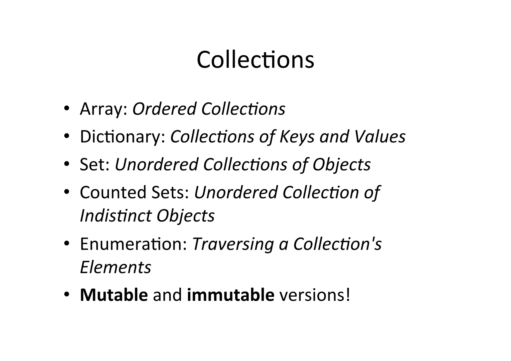 Collec)ons	
  
•  Array:	
  Ordered	
  Collec/ons	
  
•  Dic)onary:	
  Collec/ons	
  of	
  Keys	
  and	
  Values	
  
•  Set:	
  Unordered	
  Collec/ons	
  of	
  Objects	
  
•  Counted	
  Sets:	
  Unordered	
  Collec/on	
  of	
  
   Indis/nct	
  Objects	
  
•  Enumera)on:	
  Traversing	
  a	
  Collec/on's	
  
   Elements	
  
•  Mutable	
  and	
  immutable	
  versions!	
  
 