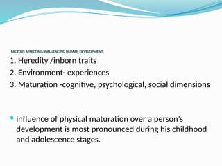 FACTORS AFFECTING/INFLUENCING HUMAN DEVELOPMENT:
1. Heredity /inborn traits
2. Environment- experiences
3. Maturation -cognitive, psychological, social dimensions
 influence of physical maturation over a person’s
development is most pronounced during his childhood
and adolescence stages.
 