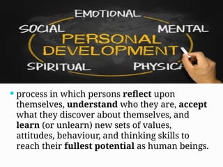  process in which persons reflect upon
themselves, understand who they are, accept
what they discover about themselves, and
learn (or unlearn) new sets of values,
attitudes, behaviour, and thinking skills to
reach their fullest potential as human beings.
 
