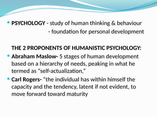  PSYCHOLOGY - study of human thinking & behaviour
- foundation for personal development
THE 2 PROPONENTS OF HUMANISTIC PSYCHOLOGY:
 Abraham Maslow- 5 stages of human development
based on a hierarchy of needs, peaking in what he
termed as “self-actualization,”
 Carl Rogers- “the individual has within himself the
capacity and the tendency, latent if not evident, to
move forward toward maturity
 