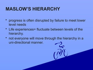 MASLOW’S HIERARCHY
• progress is often disrupted by failure to meet lower
level needs
• Life experiences= fluctuate between levels of the
hierarchy.
• not everyone will move through the hierarchy in a
uni-directional manner.
 