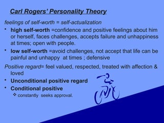Carl Rogers’ Personality Theory
feelings of self-worth = self-actualization
• high self-worth =confidence and positive feelings about him
or herself, faces challenges, accepts failure and unhappiness
at times; open with people.
• low self-worth =avoid challenges, not accept that life can be
painful and unhappy at times ; defensive
Positive regard= feel valued, respected, treated with affection &
loved
• Unconditional positive regard
• Conditional positive
 constantly seeks approval.
 