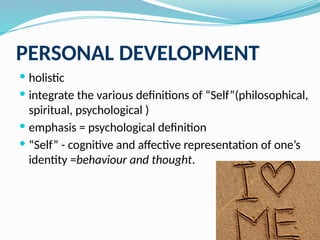 PERSONAL DEVELOPMENT
 holistic
 integrate the various definitions of “Self”(philosophical,
spiritual, psychological )
 emphasis = psychological definition
 “Self” - cognitive and affective representation of one’s
identity =behaviour and thought.
 