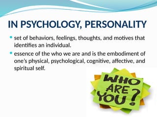 IN PSYCHOLOGY, PERSONALITY
 set of behaviors, feelings, thoughts, and motives that
identifies an individual.
 essence of the who we are and is the embodiment of
one’s physical, psychological, cognitive, affective, and
spiritual self.
 