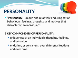 PERSONALITY
 “Personality - unique and relatively enduring set of
behaviours, feelings, thoughts, and motives that
characterize an individual”.
2 KEY COMPONENTS OF PERSONALITY :
 uniqueness of an individual’s thoughts, feelings,
and behaviour
 enduring, or consistent, over different situations
and over time.
 