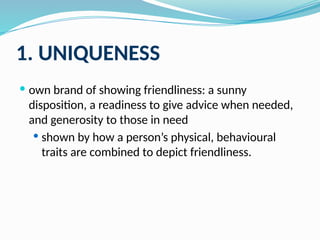 1. UNIQUENESS
 own brand of showing friendliness: a sunny
disposition, a readiness to give advice when needed,
and generosity to those in need
 shown by how a person’s physical, behavioural
traits are combined to depict friendliness.
 