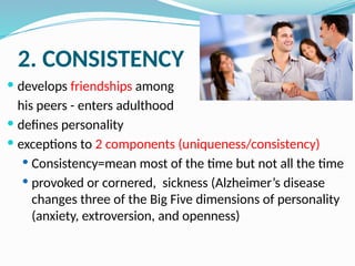 2. CONSISTENCY
 develops friendships among
his peers - enters adulthood
 defines personality
 exceptions to 2 components (uniqueness/consistency)
 Consistency=mean most of the time but not all the time
 provoked or cornered, sickness (Alzheimer’s disease
changes three of the Big Five dimensions of personality
(anxiety, extroversion, and openness)
 