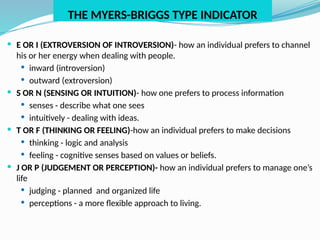THE MYERS-BRIGGS TYPE INDICATOR
 E OR I (EXTROVERSION OF INTROVERSION)- how an individual prefers to channel
his or her energy when dealing with people.
 inward (introversion)
 outward (extroversion)
 S OR N (SENSING OR INTUITION)- how one prefers to process information
 senses - describe what one sees
 intuitively - dealing with ideas.
 T OR F (THINKING OR FEELING)-how an individual prefers to make decisions
 thinking - logic and analysis
 feeling - cognitive senses based on values or beliefs.
 J OR P (JUDGEMENT OR PERCEPTION)- how an individual prefers to manage one’s
life
 judging - planned and organized life
 perceptions - a more flexible approach to living.
 