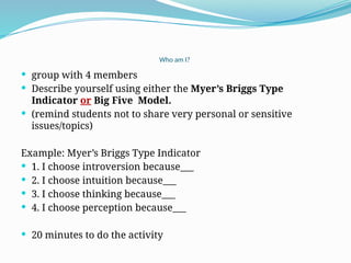 Who am I?
 group with 4 members
 Describe yourself using either the Myer’s Briggs Type
Indicator or Big Five Model.
 (remind students not to share very personal or sensitive
issues/topics)
Example: Myer’s Briggs Type Indicator
 1. I choose introversion because___
 2. I choose intuition because___
 3. I choose thinking because___
 4. I choose perception because___
 20 minutes to do the activity
 