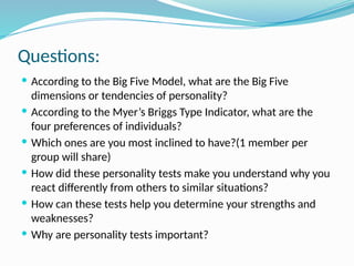 Questions:
 According to the Big Five Model, what are the Big Five
dimensions or tendencies of personality?
 According to the Myer’s Briggs Type Indicator, what are the
four preferences of individuals?
 Which ones are you most inclined to have?(1 member per
group will share)
 How did these personality tests make you understand why you
react differently from others to similar situations?
 How can these tests help you determine your strengths and
weaknesses?
 Why are personality tests important?
 